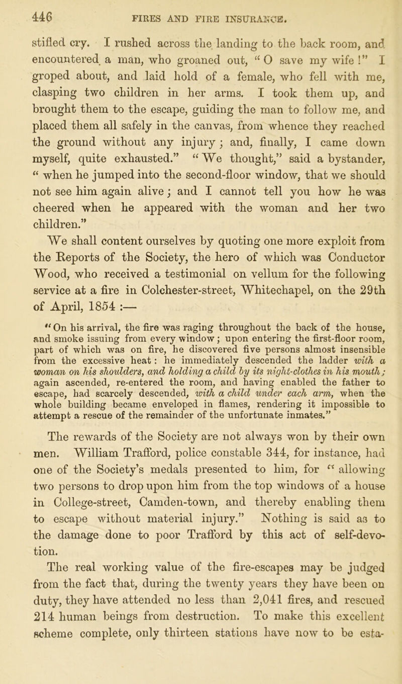 stifled cry. I rushed across the landing to the back room, and encountered a man, who groaned out, 11 0 save my wife !” I groped about, and laid hold of a female, who fell with me, clasping two children in her arms. I took them up, and brought them to the escape, guiding the man to follow me, and placed them all safely in the canvas, from whence they reached the ground without any inj ury ; and, finally, I came down myself, quite exhausted.” “We thought,” said a bystander, “ when he jumped into the second-floor window, that we should not see him again alive j and I cannot tell you how he was cheered when he appeared with the woman and her two children.” We shall content ourselves by quoting one more exploit from the Reports of the Society, the hero of which was Conductor Wood, who received a testimonial on vellum for the following service at a fire in Colchester-street, Whitechapel, on the 29th of April, 1854 :— “ On his arrival, the fire was raging throughout the back of the house, and smoke issuing from every window ; upon entering the first-floor room, part of which was on fire, he discovered five persons almost insensible from the excessive heat: he immediately descended the ladder with a woman on his shoulders, and holding a child by its night-clothes in his mouth; again ascended, re-entered the room, and having enabled the father to escape, had scarcely descended, with a child under each arm, when the whole building became enveloped in flames, rendering it impossible to attempt a rescue of the remainder of the unfortunate inmates.” The rewards of the Society are not always won by their own men. William Trafford, police constable 344, for instance, had one of the Society’s medals presented to him, for w allowing two persons to drop upon him from the top windows of a house in College-street, Camden-town, and thereby enabling them to escape without material injury.” Nothing is said as to the damage done to poor Trafford by this act of self-devo- tion. The real working value of the fire-escapes may be judged from the fact that, during the twenty years they have been on duty, they have attended no less than 2,041 fires, and rescued 214 human beings from destruction. To make this excellent scheme complete, only thirteen stations have now to be esta-