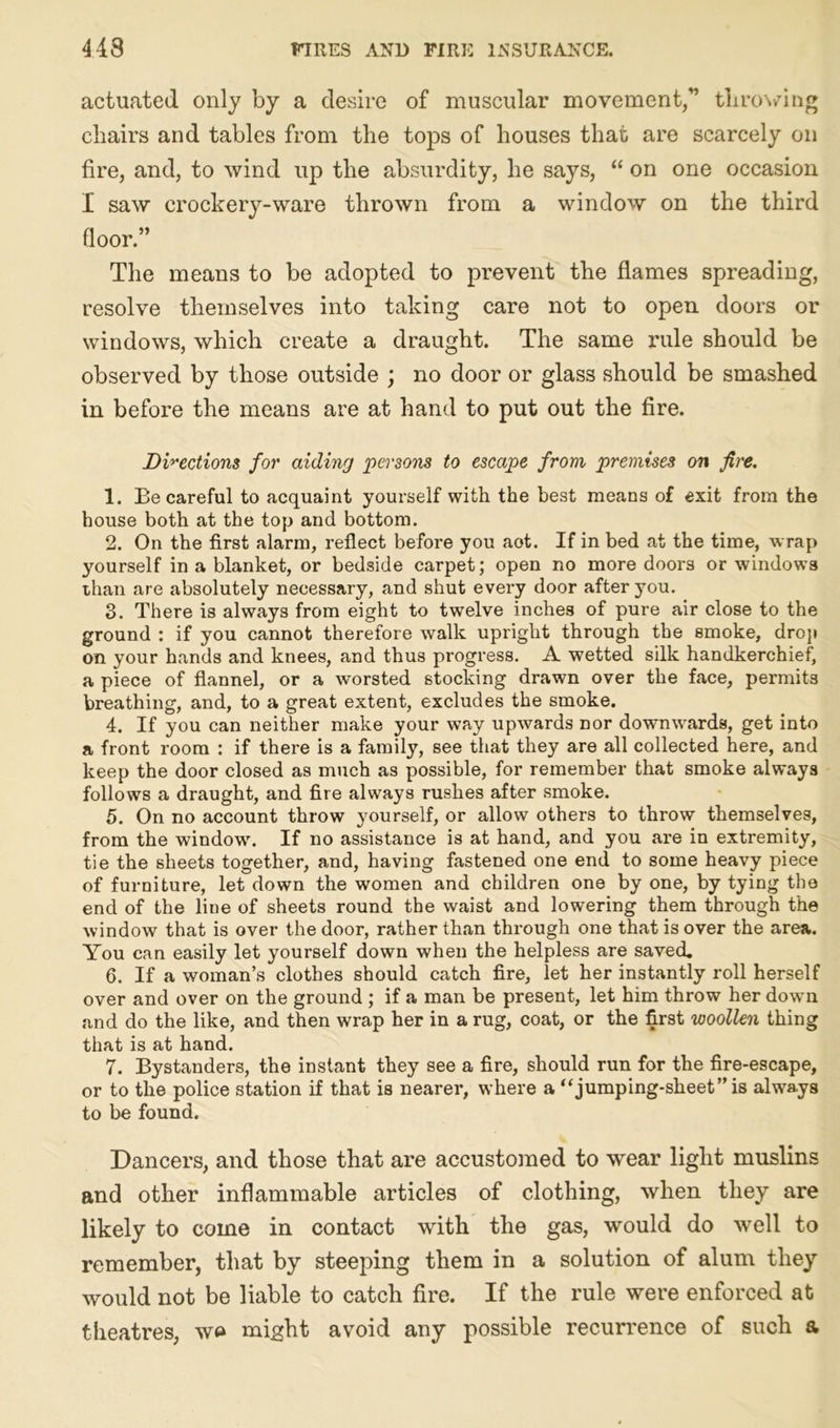 actuated only by a desire of muscular movement,” throwing chairs and tables from the tops of houses that are scarcely on fire, and, to wind up the absurdity, he says, “ on one occasion I saw crockery-ware thrown from a window on the third floor.” The means to be adopted to prevent the flames spreading, resolve themselves into taking care not to open doors or windows, which create a draught. The same rule should be observed by those outside ; no door or glass should be smashed in before the means are at hand to put out the fire. Directions for aiding persons to escape from premises on fire. 1. Ee careful to acquaint yourself with the best means of exit from the house both at the top and bottom. 2. On the first alarm, reflect before you aot. If in bed at the time, wrap yourself in a blanket, or bedside carpet; open no more doors or windows than are absolutely necessary, and shut every door after you. 3. There is always from eight to twelve inches of pure air close to the ground : if you cannot therefore walk upright through the smoke, drop on your hands and knees, and thus progress. A wetted silk handkerchief, a piece of flannel, or a worsted stocking drawn over the face, permits breathing, and, to a great extent, excludes the smoke. 4. If you can neither make your way upwards nor downwards, get into a front room : if there is a family, see that they are all collected here, and keep the door closed as much as possible, for remember that smoke always follows a draught, and fire always rushes after smoke. 5. On no account throw yourself, or allow others to throw themselves, from the window. If no assistance is at hand, and you are in extremity, tie the sheets together, and, having fastened one end to some heavy piece of furniture, let down the women and children one by one, by tying the end of the line of sheets round the waist and lowering them through the window that is over the door, rather than through one that is over the area. You can easily let yourself down when the helpless are saved. 6. If a woman’s clothes should catch fire, let her instantly roll herself over and over on the ground ; if a man be present, let him throw her down and do the like, and then wrap her in a rug, coat, or the first woollen thing that is at hand. 7. Bystanders, the instant they see a fire, should run for the fire-escape, or to the police station if that is nearer, where a “jumping-sheet” is always to be found. Dancers, and tliose that are accustomed to wear light muslins and other inflammable articles of clothing, when they are likely to come in contact with the gas, would do well to remember, that by steeping them in a solution of alum they would not be liable to catch fire. If the rule were enforced at theatres, w» might avoid any possible recurrence of such a