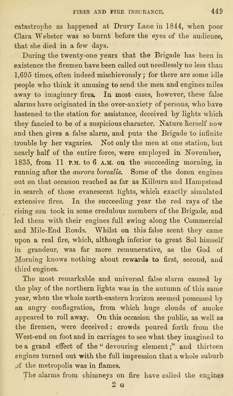 catastrophe as happened at Drury Lane in 1844, when poor Clara Webster was so burnt before the eyes of the audience, that she died in a few days. During the twenty-one years that the Brigade has been in existence the firemen have been called out needlessly no less than 1,695 times, often indeed mischievously; for there are some idle people who think it amusing to send the men and engines miles away to imaginary fires. In most cases, however, these false alarms have originated in the over-anxiety of persons, who have hastened to the station for assistance, deceived by lights which they fancied to be of a suspicious character. Nature herself now and then gives a false alarm, and puts the Brigade to infinite trouble by her vagaries. Not only the men at one station, but nearly half of the entire force, were employed in November, 1835, from 11 p.m. to 6 a.m. on the succeeding morning, in running after the aurora borealis. Some of the dozen engines out on that occasion reached as far as Kilburn and Hampstead in search of those evanescent lights, which exactly simulated extensive fires. In the succeeding year the red rays of the rising sun took in some credulous members of the Brigade, and led them with their engines full swing along the Commercial and Mile-End Bonds. Whilst on this false scent they came upon a real fire, which, although inferior to great Sol himself in grandeur, was far more remunerative, as the God of Morning knows nothing about rewards to first, second, and third engines. The most remarkable and universal false alarm caused by the play of the northern lights was in the autumn of this same year, when the whole north-eastern horizon seemed possessed by an angry conflagration, from which huge clouds of smoke appeared to roll away. On this occasion the public, as well as the firemen, were deceived : crowds poured forth from the West-end on foot and in carriages to see what they imagined to be a grand effect of the “ devouring elementand thirteen engines turned out with the full impression that a whole suburb of the metropolis was in flames. The alarms from chimneys on fire have called the engines