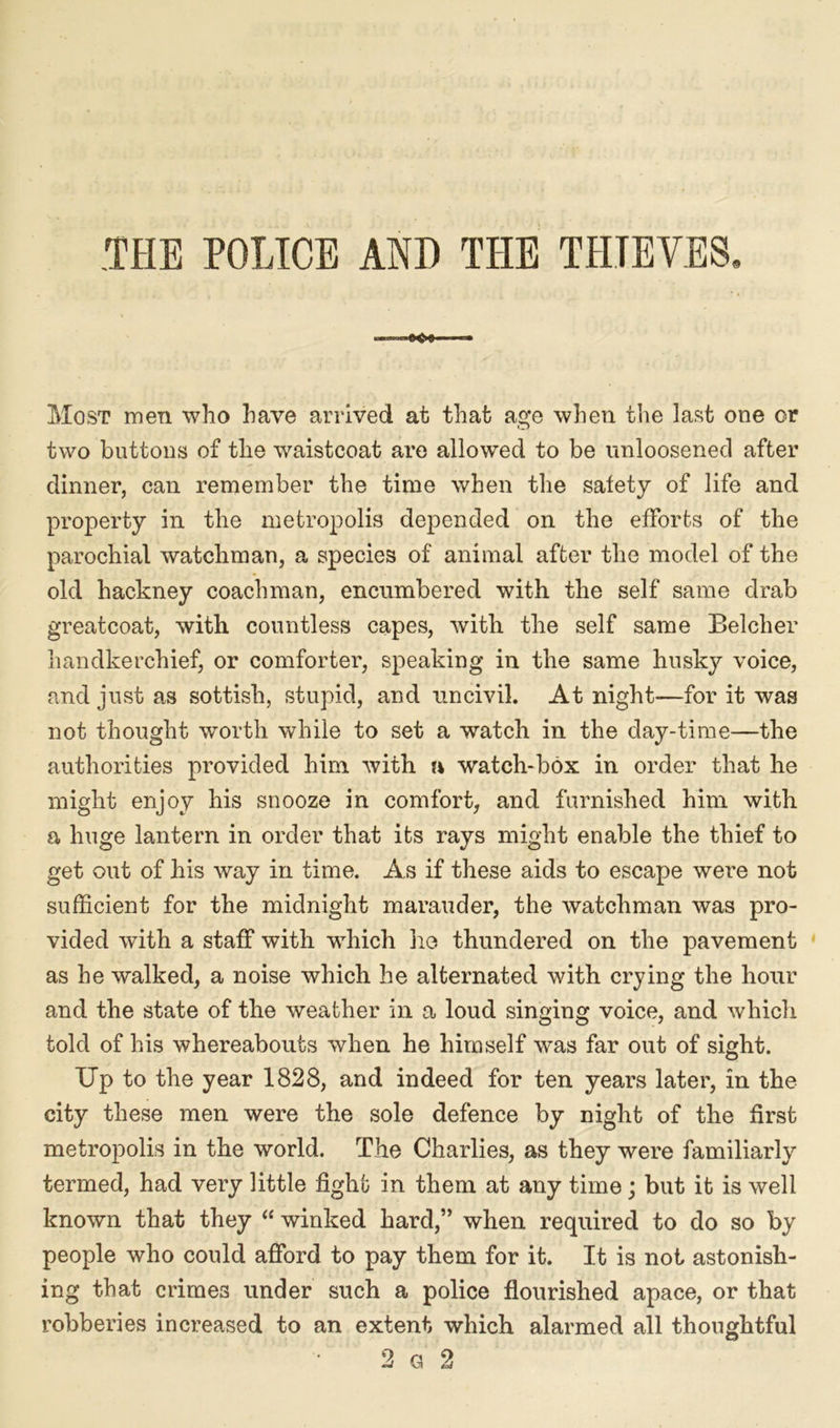 .THE POLICE AND THE THIEVES. Most men who have arrived at that age when tlie last one or two buttons of the waistcoat are allowed to be unloosened after dinner, can remember the time when the safety of life and property in the metropolis depended on the efforts of the parochial watchman, a species of animal after the model of the old hackney coachman, encumbered with the self same drab greatcoat, with countless capes, with the self same Belcher handkerchief, or comforter, speaking in the same husky voice, and just as sottish, stupid, and uncivil. At night—for it was not thought worth while to set a watch in the day-time—the authorities provided him. with a watch-box in order that he might enjoy his snooze in comfort, and furnished him with a huge lantern in order that its rays might enable the thief to get out of his way in time. As if these aids to escape were not sufficient for the midnight marauder, the watchman was pro- vided with a staff with which he thundered on the pavement as he walked, a noise which he alternated with crying the hour and the state of the weather in a loud singing voice, and which told of his whereabouts when he himself was far out of sight. Up to the year 1828, and indeed for ten years later, in the city these men were the sole defence by night of the first metropolis in the world. The Charlies, as they were familiarly termed, had very little fight in them at any time; but it is well known that they “ winked hard,” when required to do so by people who could afford to pay them for it. It is not astonish- ing that crimes under such a police flourished apace, or that robberies increased to an extent which alarmed all thoughtful 2 g 2