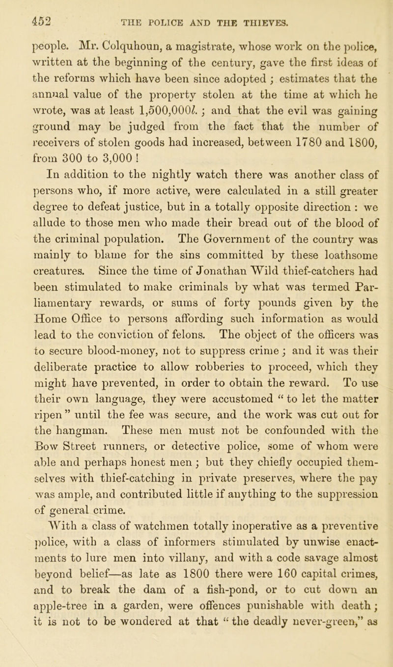 people. Mi*. Colquhoun, a magistrate, whose work on the police, written at the beginning of the century, gave the first ideas of the reforms which have been since adopted ; estimates that the annual value of the property stolen at the time at which he wrote, was at least 1,500,000^. ; and that the evil was gaining ground may be judged from the fact that the number of receivers of stolen goods had increased, between 1780 and 1800, from 300 to 3,000 ! In addition to the nightly watch there was another class of persons who, if more active, were calculated in a still greater degree to defeat justice, but in a totally opposite direction : we allude to those men who made their bread out of the blood of the criminal population. The Government of the country was mainly to blame for the sins committed by these loathsome creatures. Since the time of Jonathan Wild thief-catchers had been stimulated to make criminals by what was termed Par- liamentary rewards, or sums of forty pounds given by the Home Office to persons affording such information as would lead to the conviction of felons. The object of the officers was to secure blood-money, not to suppress crime; and it was their deliberate practice to allow robberies to proceed, which they might have prevented, in order to obtain the reward. To use their own language, they were accustomed “ to let the matter ripen ” until the fee was secure, and the work was cut out for the hangman. These men must not be confounded with the Bow Street runners, or detective police, some of whom were able and perhaps honest men ; but they chiefly occupied them- selves with thief-catching in private preserves, where the pay was ample, and contributed little if anything to the suppression of general crime. With a class of watchmen totally inoperative as a preventive police, with a class of informers stimulated by unwise enact- ments to lure men into villany, and with a code savage almost beyond belief—as late as 1800 there were 160 capital crimes, and to break the dam of a fish-pond, or to cut down an apple-tree in a garden, were offences punishable with death; it is not to be wondered at that “ the deadly never-green,” as