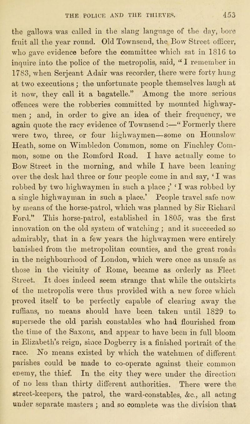 the gallows was called in the slang language of the day, bore fruit all the year round. Old Townsend, the Bow Street officer, who cave evidence before the committee which sat in 1816 to inquire into the police of the metropolis, said, “ 1 remember in 1783, when Serjeant Adair was recorder, there were forty hung at two executions) the unfortunate people themselves laugh at it now, they call it a bagatelle.” Among the more serious offences were the robberies committed by mounted highway- men ; and, in order to give an idea of their frequency, we again quote the racy evidence of Townsend :—“ Formerly there were two, three, or four highwaymen—some on Hounslow Heath, some on Wimbledon Common, some on Finchley Com- mon, some on the Bomford Boad. I have actually come to Bow Street in the morning, and while I have been leaning over the desk had three or four people come in and say, ‘ I was robbed by two highwaymen in such a place ;’ ‘ I was robbed by a single highwayman in such a place.’ People travel safe now by means of the horse-patrol, which was planned by Sir Bichard Ford.” This horse-patrol, established in 1805, was the first innovation on the old system of watching ; and it succeeded so admirably, that in a few years the highwaymen were entirely banished from the metropolitan counties, and the great roads in the neighbourhood of London, which were once as unsafe as those in the vicinity of Borne, became as orderly as Fleet Street. It does indeed seem strange that while the outskirts of the metropolis were thus provided with a new force which proved itself to be perfectly capable of clearing away the ruffians, no means should have been taken until 1829 to supersede the old parish constables who had flourished from the time of the Saxons, and appear to have been in full bloom in Elizabeth’s reign, since Dogberry is a finished portrait of the race. No means existed by which the watchmen of different parishes could be made to co-operate against their common enemy, the thief. In the city they were under the direction of no less than thirty different authorities. There were the street-keepers, the patrol, the ward-constables, &c., all acting under separate masters ; and so comnlete was the division that