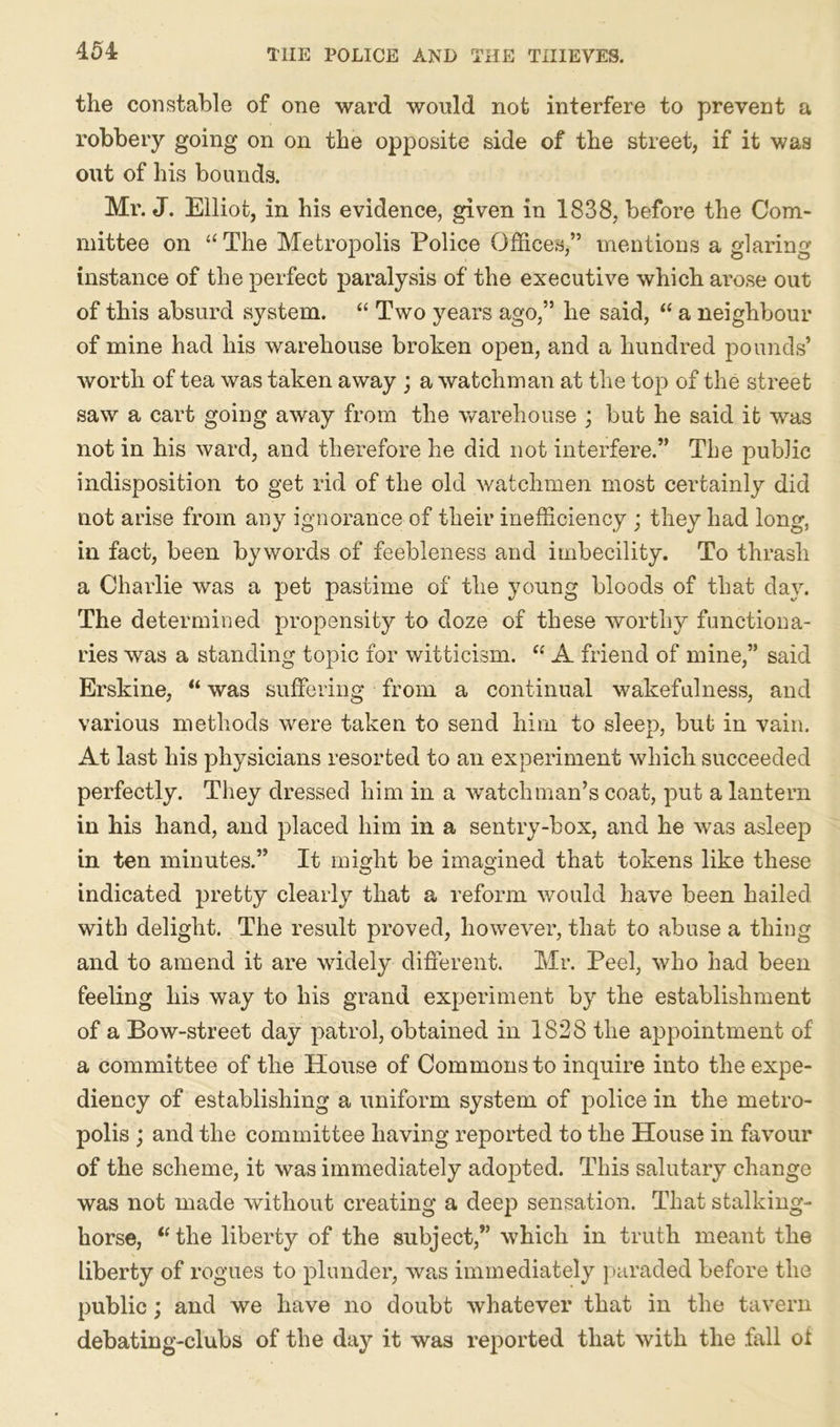 the constable of one ward would not interfere to prevent a robbery going on on the opposite side of the street, if it was out of his bounds. Mr. J. Elliot, in his evidence, given in 1838, before the Com- mittee on u The Metropolis Police Offices,” mentions a glaring- instance of the perfect paralysis of the executive which arose out of this absurd system. “ Two years ago,” he said, “ a neighbour of mine had his warehouse broken open, and a hundred pounds’ worth of tea was taken away ; a watchman at the top of the street saw a cart going away from the warehouse ; but he said it was not in his ward, and therefore he did not interfere.” The public indisposition to get rid of the old watchmen most certainly did not arise from any ignorance of their inefficiency ; they had long, in fact, been bywords of feebleness and imbecility. To thrash a Charlie was a pet pastime of the young bloods of that day. The determined propensity to doze of these worthy functiona- ries was a standing topic for witticism. “A friend of mine,” said Erskine, “ was suffering from a continual wakefulness, and various methods were taken to send him to sleep, but in vain. At last his physicians resorted to an experiment which succeeded perfectly. They dressed him in a watchman’s coat, put a lantern in his hand, and placed him in a sentry-box, and he was asleep in ten minutes.” It might be imagined that tokens like these indicated pretty clearly that a reform would have been hailed with delight. The result proved, however, that to abuse a thing and to amend it are widely different. Mr. Peel, who had been feeling his way to his grand experiment by the establishment of a Bow-street day patrol, obtained in 1828 the appointment of a committee of the House of Commons to inquire into the expe- diency of establishing a uniform system of police in the metro- polis ; and the committee having reported to the House in favour of the scheme, it was immediately adopted. This salutary change was not made without creating a deep sensation. That stalking- horse, “the liberty of the subject,” which in truth meant the liberty of rogues to plunder, was immediately paraded before the public; and we have no doubt whatever that in the tavern debating-clubs of the day it was reported that with the fall of