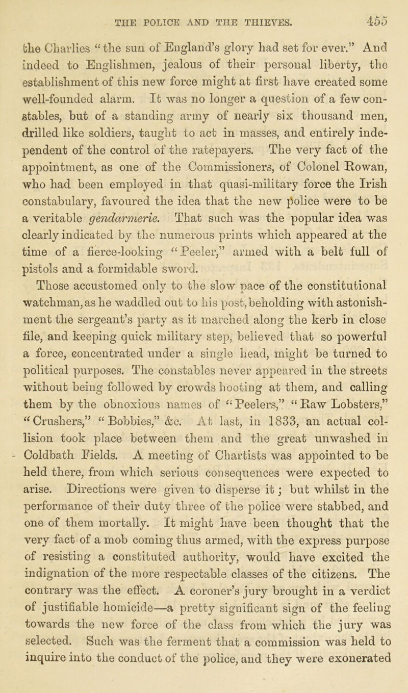 the Charlies “the sun of England’s glory had set for ever.” And indeed to Englishmen, jealous of their personal liberty, the establishment of this new force might at first have created some well-founded alarm. It was no longer a question of a few con- stables, but of a standing army of nearly six thousand men, drilled like soldiers, taught to act in masses, and entirely inde- pendent of the control of the ratepayers. The very fact of the appointment, as one of the Commissioners, of Colonel Rowan, who had been employed in that quasi-military force the Irish constabulary, favoured the idea that the new police were to be a veritable gendarmerie. That such was the popular idea was clearly indicated by the numerous prints which appeared at the time of a fierce-looking “Peeler,” armed with a belt full of pistols and a formidable sword. Those accustomed only to the slow pace of the constitutional watchman, as he waddled out to his post, beholding with astonish- ment the sergeant’s party as it marched along the kerb in close file, and keeping quick military step, believed that so powerful a force, concentrated under a single head, might be turned to political purposes. The constables never appeared in the streets without being followed by crowds hooting at them, and calling them by the obnoxious names of “ Peelers,” “ Raw Lobsters,” “Crushers,” “Bobbies,” &c. At last, in 1833, an actual col- lision took place between them and the great unwashed in - Coldbath Pields. A meeting of Chartists was appointed to be held there, from which serious consequences were expected to arise. Directions were given to disperse it; but whilst in the performance of their duty three of the police were stabbed, and one of them mortally. It might have been thought that the very fact of a mob coming thus armed, with the express purpose of resisting a constituted authority, would have excited the indignation of the more respectable classes of the citizens. The contrary was the effect* A coroner’s jury brought in a verdict of justifiable homicide—a pretty significant sign of the feeling towards the new force of the class from which the jury was selected. Such was the ferment that a commission was held to inquire into the conduct of the police, and they were exonerated