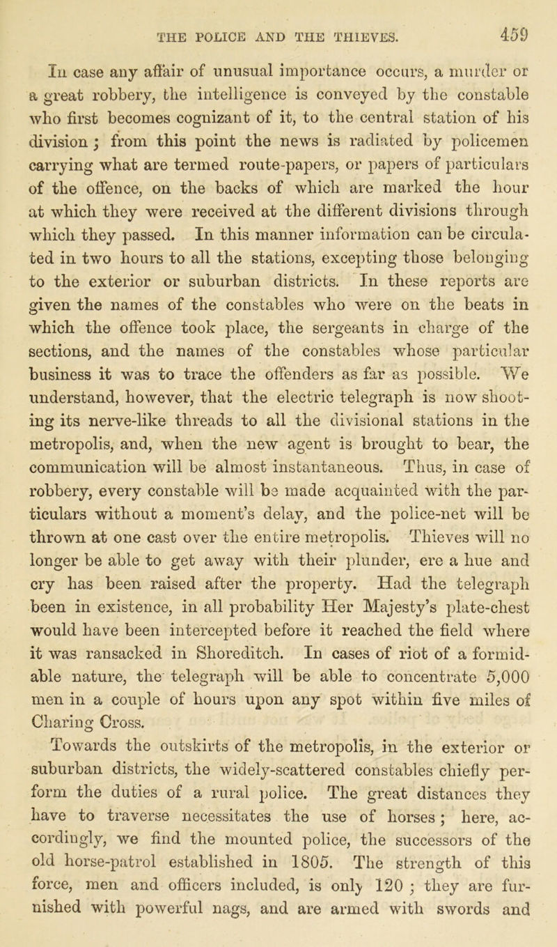 In case any affair of unusual importance occurs, a murder or a great robbery, the intelligence is conveyed by the constable who first becomes cognizant of it, to the central station of his division ; from this point the news is radiated by policemen carrying what are termed route-papers, or papers of particulars of the offence, on the backs of which are marked the hour at which they were received at the different divisions through which they passed. In this manner information can be circula- ted in two hours to all the stations, excepting those belonging to the exterior or suburban districts. In these reports are given the names of the constables who were on the beats in which the offence took place, the sergeants in charge of the sections, and the names of the constables whose particular business it was to trace the offenders as far as possible. We understand, however, that the electric telegraph is now shoot- ing its nerve-like threads to all the divisional stations in the metropolis, and, when the new agent is brought to bear, the communication will be almost instantaneous. Thus, in case of robbery, every constable will be made acquainted with the par- ticulars without a moment’s delay, and the police-net will be thrown at one cast over the entire metropolis. Thieves will no longer be able to get away with their plunder, ere a hue and cry has been raised after the property. Had the telegraph been in existence, in all probability Her Majesty’s plate-chest would have been intercepted before it reached the field where it was ransacked in Shoreditch. In cases of riot of a formid- able nature, the telegraph will be able to concentrate 5,000 men in a couple of hours upon any spot within five miles of Charing Cross. Towards the outskirts of the metropolis, in the exterior or suburban districts, the widely-scattered constables chiefly per- form the duties of a rural police. The great distances they have to traverse necessitates the use of horses; here, ac- cordingly, we find the mounted police, the successors of the old horse-patrol established in 1805. The strength of this force, men and officers included, is onl)* 120 ; they are fur- nished with powerful nags, and are armed with swords and