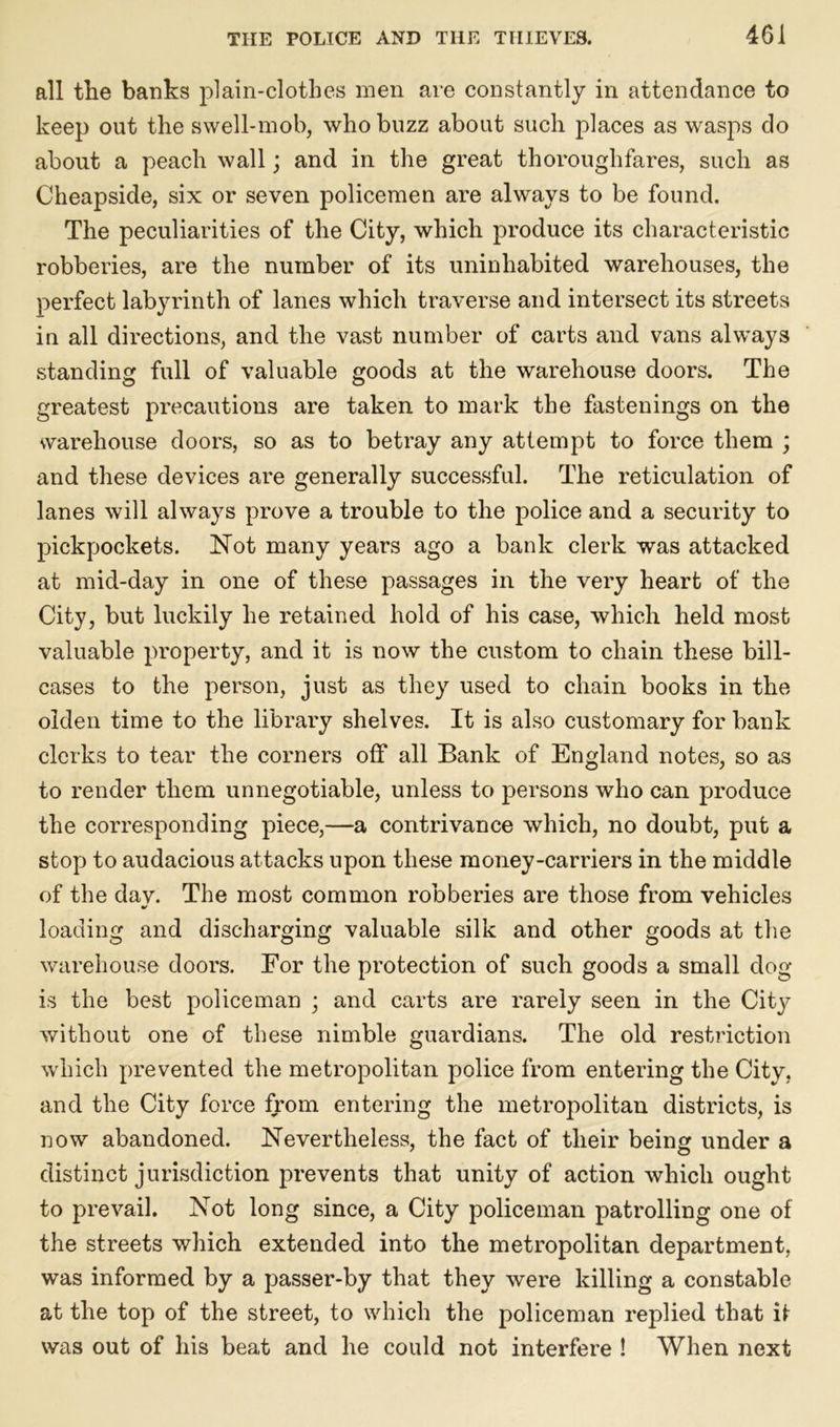 all the banks plain-clothes men are constantly in attendance to keep out the swell-mob, who buzz about such places as wasps do about a peach wall; and in the great thoroughfares, such as Cheapside, six or seven policemen are always to be found. The peculiarities of the City, which produce its characteristic robberies, are the number of its uninhabited warehouses, the perfect labyrinth of lanes which traverse and intersect its streets in all directions, and the vast number of carts and vans always standing full of valuable goods at the warehouse doors. The greatest precautions are taken to mark the fastenings on the warehouse doors, so as to betray any attempt to force them ; and these devices are generally successful. The reticulation of lanes will always prove a trouble to the police and a security to pickpockets. Not many years ago a bank clerk was attacked at mid-day in one of these passages in the very heart of the City, but luckily he retained hold of his case, which held most valuable property, and it is now the custom to chain these bill- cases to the person, just as they used to chain books in the olden time to the library shelves. It is also customary for bank clerks to tear the corners off all Bank of England notes, so as to render them unnegotiable, unless to persons who can produce the corresponding piece,—a contrivance which, no doubt, put a stop to audacious attacks upon these money-carriers in the middle of the dav. The most common robberies are those from vehicles •/ loading and discharging valuable silk and other goods at the warehouse doors. For the protection of such goods a small dog is the best policeman ; and carts are rarely seen in the City without one of these nimble guardians. The old restriction which prevented the metropolitan police from entering the City, and the City force from entering the metropolitan districts, is now abandoned. Nevertheless, the fact of their being under a distinct jurisdiction prevents that unity of action which ought to prevail. Not long since, a City policeman patrolling one of the streets which extended into the metropolitan department, was informed by a passer-by that they were killing a constable at the top of the street, to which the policeman replied that it was out of his beat and he could not interfere ! When next