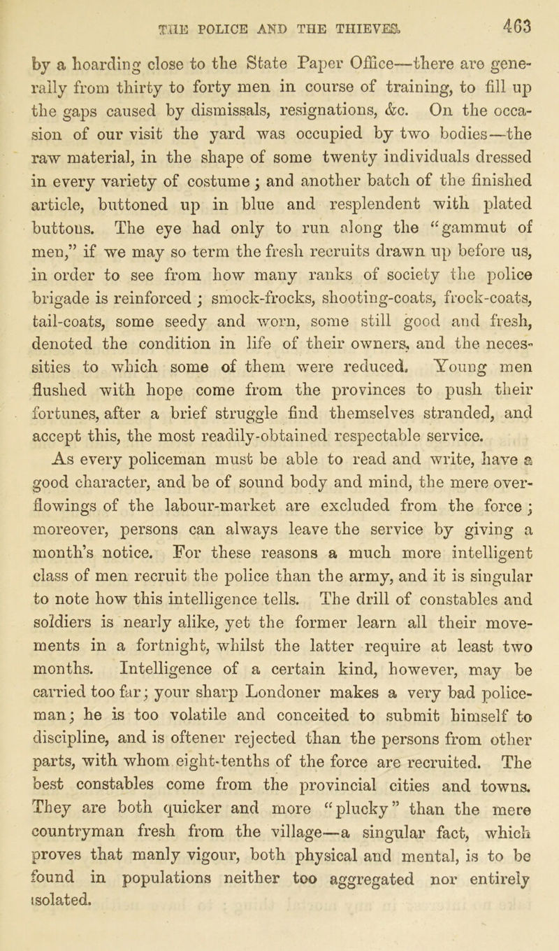 by a hoarding close to the State Paper Office—there are gene- rally from thirty to forty men in course of training, to fill up the gaps caused by dismissals, resignations, &c. On the occa- sion of our visit the yard was occupied by two bodies—the raw material, in the shape of some twenty individuals dressed in every variety of costume; and another batch of the finished article, buttoned up in blue and resplendent with plated buttons. The eye had only to run along the “gammut of men,” if we may so term the fresh recruits drawn up before us, in order to see from how many ranks of society the police brigade is reinforced ; smock-frocks, shooting-coats, frock-coats, tail-coats, some seedy and worn, some still good and fresh, denoted the condition in life of their owners, and the neces- sities to which some of them were reduced. Young men flushed with hope come from the provinces to push their fortunes, after a brief struggle find themselves stranded, and accept this, the most readily-obtained respectable service. As every policeman must be able to read and write, have a good character, and be of sound body and mind, the mere over- flowings of the labour-market are excluded from the force ; moreover, persons can always leave the service by giving a month’s notice. For these reasons a much more intelligent class of men recruit the police than the army, and it is singular to note how this intelligence tells. The drill of constables and soldiers is nearly alike, yet the former learn all their move- ments in a fortnight, whilst the latter require at least two months. Intelligence of a certain kind, however, may be carried too far; your sharp Londoner makes a very bad police- man; he is too volatile and conceited to submit himself to discipline, and is oftener rejected than the persons from other parts, with whom eight-tenths of the force are recruited. The best constables come from the provincial cities and towns. They are both quicker and more “plucky” than the mere countryman fresh from the village—a singular fact, which proves that manly vigour, both physical and mental, is to be found in populations neither too aggregated nor entirely isolated.