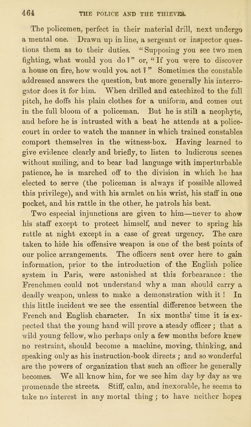 The policemen, perfect in their material drill, next undergo a mental one. Drawn up in line, a sergeant or inspector ques- tions them as to their duties. “ Supposing you see two men fighting, what would you do h ” or, “ If you were to discover a house on fire, how would you act 1 ” Sometimes the constable addressed answers the question, but more generally his interro- gator does it for him. When drilled and catechized to the full pitch, he doffs his plain clothes for a uniform, and comes out in the full bloom of a policeman. But he is still a neophyte, and before he is intrusted with a beat he attends at a police- court in order to watch the manner in which trained constables comport themselves in the witness-box. Having learned to give evidence clearly and briefly, to listen to ludicrous scenes without smiling, and to bear bad language with imperturbable patience, he is marched off to the division in which he has elected to serve (the policeman is always if possible allowed this privilege), and with his armlet on his wrist, his staff in one pocket, and his rattle in the other, he patrols his beat. Two especial injunctions are given to him—never to show his staff except to protect himself, and never to spring his rattle at night except in a case of great urgency. The care taken to hide his offensive weapon is one of the best points of our police arrangements. The officers sent over here to gain information, prior to the introduction of the English police system in Paris, were astonished at this forbearance: the Frenchmen could not understand why a man should carry a deadly weapon, unless to make a demonstration with it ! In this little incident we see the essential difference between the French and English character. In six months’ time it is ex- pected that the young hand will prove a steady officer; that a wild young fellow, who perhaps only a few months before knew no restraint, should become a machine, moving, thinking, and speaking only as his instruction-book directs ; and so wonderful are the powers of organization that such an officer he generally becomes. We all know him, for we see him day by day as we promenade the streets. Stiff, calm, and inexorable, he seems to take no interest in any mortal thing ; to have neither hopes