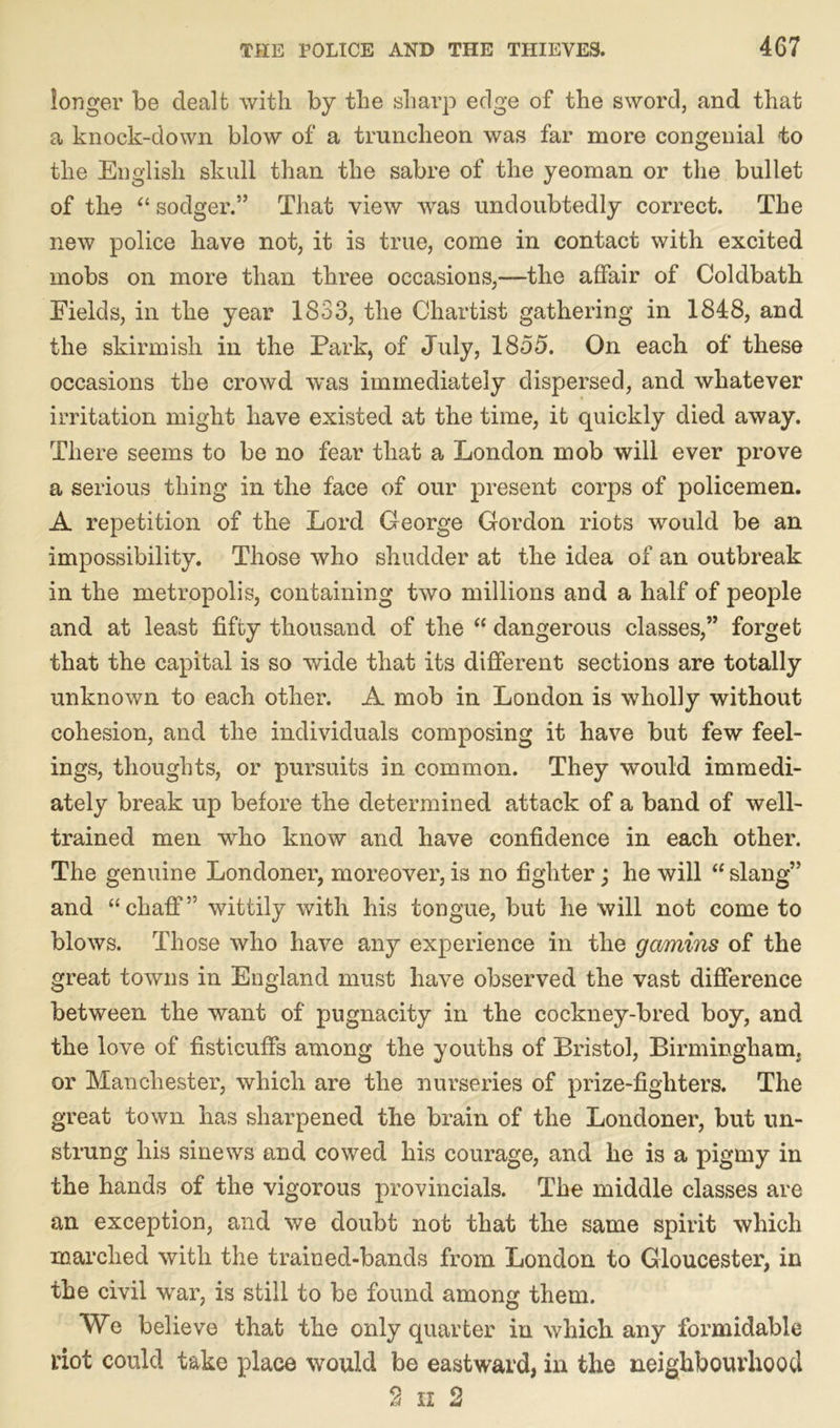 longer be dealt with by the sharp edge of the sword, and that a knock-down blow of a truncheon was far more congenial to the English skull than the sabre of the yeoman or the bullet of the “ sodger.” That view was undoubtedly correct. The new police have not, it is true, come in contact with excited mobs on more than three occasions,—the affair of Coldbath Fields, in the year 1833, the Chartist gathering in 1848, and the skirmish in the Park, of July, 1855. On each of these occasions the crowd was immediately dispersed, and whatever irritation might have existed at the time, it quickly died away. There seems to be no fear that a London mob will ever prove a serious thing in the face of our present corps of policemen. A repetition of the Lord George Gordon riots would be an impossibility. Those who shudder at the idea of an outbreak in the metropolis, containing two millions and a half of people and at least fifty thousand of the “ dangerous classes,” forget that the capital is so wide that its different sections are totally unknown to each other. A mob in London is wholly without cohesion, and the individuals composing it have but few feel- ings, thoughts, or pursuits in common. They would immedi- ately break up before the determined attack of a band of well- trained men who know and have confidence in each other. The genuine Londoner, moreover, is no fighter; he will “slang” and “chaff” wittily with his tongue, but he will not come to blows. Those who have any experience in the gamins of the great towns in England must have observed the vast difference between the want of pugnacity in the cockney-bred boy, and the love of fisticuffs among the youths of Bristol, Birmingham, or Manchester, which are the nurseries of prize-fighters. The great town has sharpened the brain of the Londoner, but un- strung his sinews and cowed his courage, and he is a pigmy in the hands of the vigorous provincials. The middle classes are an exception, and we doubt not that the same spirit which inarched with the trained-bands from London to Gloucester, in the civil war, is still to be found among them. We believe that the only quarter in which any formidable dot could take place would be eastward, in the neighbourhood 2 n 2