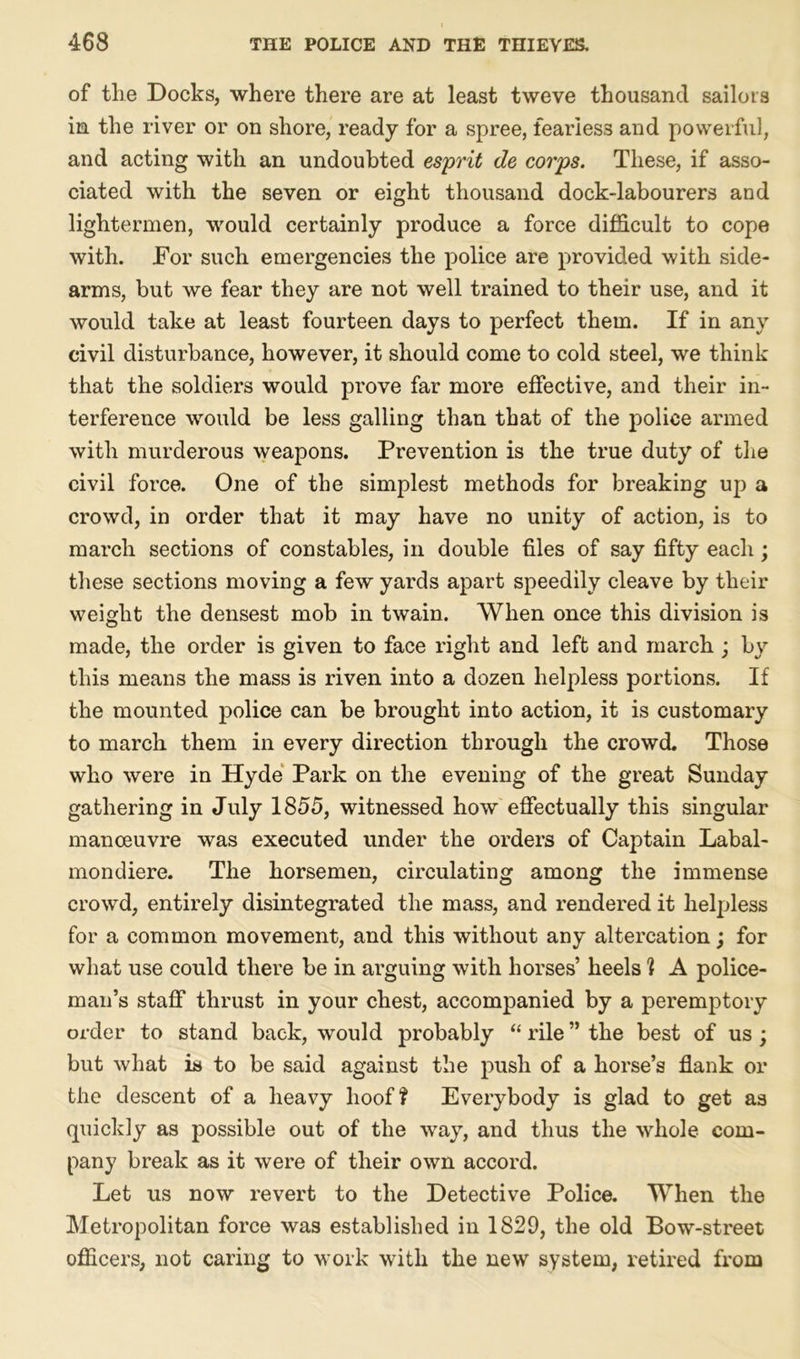 of tlie Docks, where there are at least tweve thousand sailors in the river or on shore, ready for a spree, fearless and powerful, and acting with an undoubted esprit de corps. These, if asso- ciated with the seven or eight thousand dock-labourers and lightermen, would certainly produce a force difficult to cope with. For such emergencies the police are provided with side- arms, but we fear they are not well trained to their use, and it would take at least fourteen days to perfect them. If in any civil disturbance, however, it should come to cold steel, we think that the soldiers would prove far more effective, and their in- terference would be less galling than that of the police armed with murderous weapons. Prevention is the true duty of the civil force. One of the simplest methods for breaking up a crowd, in order that it may have no unity of action, is to march sections of constables, in double files of say fifty each; these sections moving a few yards apart speedily cleave by their weight the densest mob in twain. When once this division is made, the order is given to face right and left and march ; by this means the mass is riven into a dozen helpless portions. If the mounted police can be brought into action, it is customary to march them in every direction through the crowd. Those who were in Hyde Park on the evening of the great Sunday gathering in July 1855, witnessed how effectually this singular manoeuvre was executed under the orders of Captain Labal- mondiere. The horsemen, circulating among the immense crowd, entirely disintegrated the mass, and rendered it helpless for a common movement, and this without any altercation; for what use could there be in arguing with horses’ heels % A police- man’s staff thrust in your chest, accompanied by a peremptory order to stand back, would probably “ rile ” the best of us; but what is to be said against the push of a horse’s flank or the descent of a heavy hoof? Everybody is glad to get as quickly as possible out of the way, and thus the whole com- pany break as it were of their own accord. Let us now revert to the Detective Police. When the Metropolitan force was established in 1829, the old Bow-street officers, not caring to work with the new system, retired from