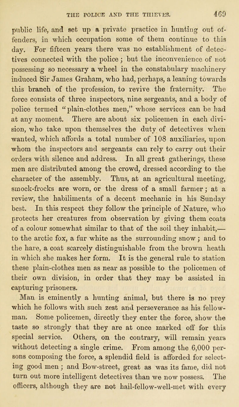 public life, and set up a private practice in hunting out of- fenders, in which occupation some of them continue to this day. For fifteen years there was no establishment of detec- tives connected with the police; but the inconvenience of not possessing so necessary a wheel in the constabulary machinery induced Sir James Graham, who had, perhaps, a leaning towards this branch of the profession, to revive the fraternity. The force consists of three inspectors, nine sergeants, and a body of police termed “ plain-clothes men,” whose services can be had at any moment. There are about six policemen in each divi- sion, who take upon themselves the duty of detectives when wanted, which affords a total number of 108 auxiliaries, upon whom the inspectors and sergeants can rely to carry out their orders with silence and address. In all great gatherings, these men are distributed among the crowd, dressed according to the character of the assembly. Thus, at an agricultural meeting, smock-frocks are worn, or the dress of a small farmer; at a review, the habiliments of a decent mechanic in his Sunday best. In this respect they follow the principle of Nature, who protects her creatures from observation by giving them coats of a colour somewhat similar to that of the soil they inhabit,— to the arctic fox, a fur white as the surrounding snow; and to the hare, a coat scarcely distinguishable from the brown heath in which she makes her form. It is the general rule to station these plain-clothes men as near as possible to the policemen of their own division, in order that they may be assisted in capturing prisoners. Man is eminently a hunting animal, but there is no prey which he follows with such zest and perseverance as his fellow- man. Some policemen, directly they enter the force, show the taste so strongly that they are at once marked off for this special service. Others, on the contrary, will remain years without detecting a single crime. From among the 6,000 per- sons composing the force, a splendid field is afforded for select- ing good men; and Bow-street, great as was its fame, did not turn out more intelligent detectives than we now possess. The officers, although they are not hail-fellow-well-met with every