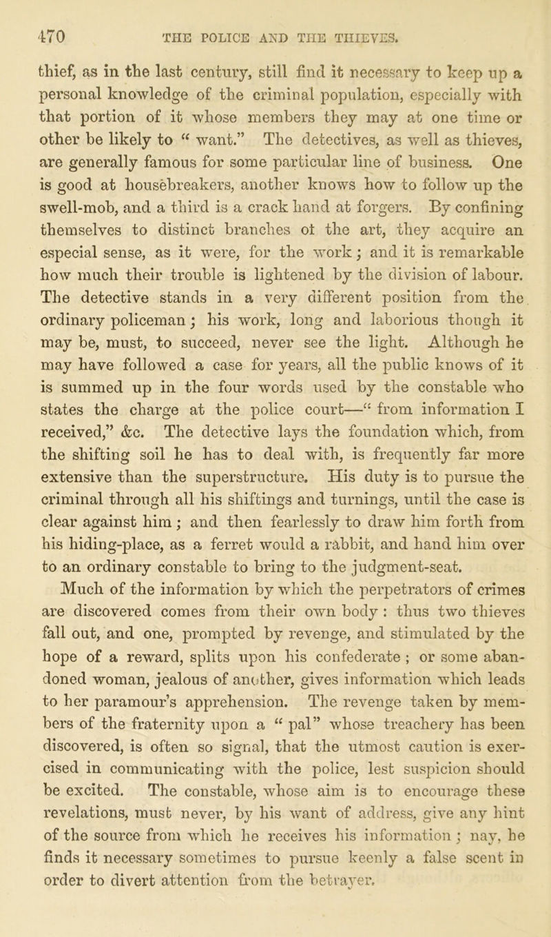 thief, as in the last century, still find it necessary to keep up a personal knowledge of the criminal population, especially with that portion of it whose members they may at one time or other be likely to “ want.” The detectives, as well as thieves, are generally famous for some particular line of business. One is good at housebreakers, another knows how to follow up the swell-mob, and a third is a crack hand at forgers. By confining themselves to distinct branches ot the art, they acquire an especial sense, as it were, for the work; and it is remarkable how much their trouble is lightened by the division of labour. The detective stands in a very different position from the ordinary policeman; his work, long and laborious though it may be, must, to succeed, never see the light. Although he may have followed a case for years, all the public knows of it is summed up in the four words used by the constable who states the charge at the police court—“ from information I received,” &c. The detective lays the foundation which, from the shifting soil he has to deal with, is frequently far more extensive than the superstructure. His duty is to pursue the criminal through all his shiftings and turnings, until the case is clear against him ; and then fearlessly to draw him forth from his hiding-place, as a ferret would a rabbit, and hand him over to an ordinary constable to bring to the judgment-seat. Much of the information by which the perpetrators of crimes are discovered comes from their own body : thus two thieves fall out, and one, prompted by revenge, and stimulated by the hope of a reward, splits upon his confederate ; or some aban- doned woman, jealous of another, gives information which leads to her paramour’s apprehension. The revenge taken by mem- bers of the fraternity upon a “ pal” whose treachery has been discovered, is often so signal, that the utmost caution is exer- cised in communicating with the police, lest suspicion should be excited. The constable, whose aim is to encourage these revelations, must never, by his want of address, give any hint of the source from which he receives his information ; nay, he finds it necessary sometimes to pursue keenly a false scent in order to divert attention from the betraver.
