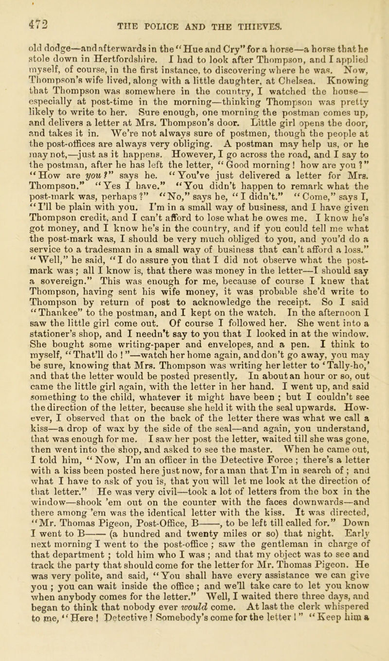 old dodge—and afterwards in the “ Hue and Cry” for a horse—a horse that he stole down in Hertfordshire. I had to look after Thompson, and I applied myself, of course, in the first instance, to discovering where he was. Now, Thompson’s wife lived, along with a little daughter, at Chelsea. Knowing that Thompson was somewhere in the country, I watched the house— especially at post-time in the morning—thinking Thompson was pretty likely to write to her. Sure enough, one morning the postman comes up, and delivers a letter at Mrs. Thompson’s door. Little girl opens the door, and takes it in. We’re not always sure of postmen, though the people at the post-offices are always very obliging. A postman may help us, or he may not,—just as it happens. However, I go across the road, and I say to the postman, after he has left the letter, “ Good morning ! how are you ?” ‘‘How are you? says he. “You’ve just delivered a letter for Mrs. Thompson.” “Yes I have.” “You didn’t happen to remark what the post-mark was, perhaps ?” “No,” says he, “ I didn’t.” “ Come,” says I, “I’ll be plain with you. I’m in a small way of business, and I have given Thompson credit, and I can’t afford to lose what he owes me. I know he’s got money, and I know he’s in the country, and if you could tell me what the post-mark was, I should be very much obliged to you, and you’d do a service to a tradesman in a small way of business that can’t afford a loss.” “Well,” he said, “I do assure you that I did not observe what the post- mark was; all I know is, that there was money in the letter—I should say a sovereign.” This was enough for me, because of course I knew that Thompson, having sent his wife money, it was probable she’d write to Thompson by return of post to acknowledge the receipt. So I said “Thankee” to the postman, and I kept on the watch. In the afternoon I saw the little girl come out. Of course I followed her. She went into a stationer’s shop, and I needn’t say to you that I looked in at the window. She bought some writing-paper and envelopes, and a pen. I think to myself, “That’ll do ! ”—watch her home again, anddon’t go away, you may be sure, knowing that Mrs. Thompson was writing her letter to ‘Tally-ho,’ and that the letter would be posted presently. In about an hour or so, out came the little girl again, with the letter in her hand. I went up, and said something to the child, whatever it might have been ; but I couldn’t see the direction of the letter, because she held it with the seal upwards. How- ever, I observed that on the back of the letter there was what we call a kiss—a drop of wax by the side of the seal—and again, you understand, that was enough for me. I saw her post the letter, waited till she was gone, then went into the shop, and asked to see the master. When he came out, I told him, “ Now, I’m an officer in the Detective Force ; there’s a letter with a kiss been posted here just now, for a man that I’m in search of ; and what I have to ask of you is, that you will let me look at the direction of that letter.” He was very civil—took a lot of letters from the box in the window—shook ’em out on the counter with the faces downwards—and there among ’em was the identical letter with the kiss. It was directed, “Mr. Thomas Pigeon, Post-Office, B , to be left till called for.” Down I went to B (a hundred and twenty miles or so) that night. Early next morning I went to the post-office ; saw the gentleman in charge of that department ; told him who I was ; and that my object was to see and track the party that should come for the letter for Mr. Thomas Pigeon. He was very polite, and said, “You shall have every assistance we can give you ; you can wait inside the office ; and we’ll take care to let you know when anybody comes for the letter.” Well, I waited there three days, and began to think that nobody ever would come. At last the clerk whispered to me, ‘ ‘ Here ! Detective ! Somebody’s come for the letter 1 ” “ Keep him a