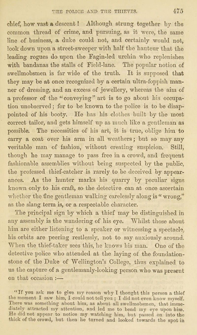 chief, how vast a descent! Although strung together by the common thread of crime, and pursuing, as it were, the same line of business, a duke could not, and certainly would not, look down upon a street-sweeper with half the hauteur that the leading rogues do upon the Fagin-led urchin who replenishes with bandanas the stalls of Field-lane. The popular notion of swellmobsmen is far wide of the truth. It is supposed that they may be at once recognized by a certain ultra-foppish man- ner of dressing, and an excess of jewellery, whereas the aim of a professor of the “conveying” art is to go about his occupa- tion unobserved; for to be known to the police is to be disap- pointed of his booty. Fie has his clothes built by the most correct tailor, and gets himself up as much like a gentleman as possible. The necessities of his art, it is true, oblige him to carry a coat over his arm in all weathers; but so may any veritable man of fashion, without creating suspicion. Still, though he may manage to pass free in a crowd, and frequent fashionable assemblies without being suspected by the public, the professed thief-catcher is rarely to be deceived by appear- ances. As the hunter marks his quarry by peculiar signs known only to his craft, so the detective can at once ascertain whether the.fine gentleman walking carelessly along is  wrong,” as the slang term is, or a respectable character. The principal sign by which a thief may be distinguished in any assembly is the wandering of his eye. Whilst those about him are either listening to a speaker or witnessing a spectacle, his orbits are peering restlessly, not to say anxiously around. When the thief-taker sees this, he knows his man. One of the detective police who attended at the laying of the foundation- stone of the Duke of Wellington’s College, thus explained to us the capture of a gentlemanly-looking person who was present on that occasion :— “If you ask me to give my reason why I thought this person a thief the moment I saw him, I could not tell you ; I did not even know myself. There was something about him, as about all swellmobsmen, that imme- diately attracted my attention, and led me to bend my eye upon him. He did not appear to notice my watching him, but passed on into the thick of the crowd, but then he turned and looked towards the spot in