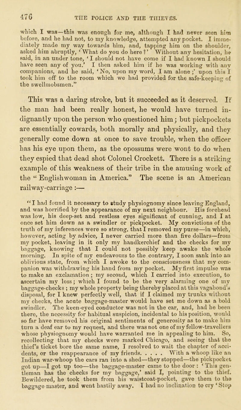 470 which I was—this was enough for me, although I had never seen him before, and he had not, to my knowledge, attempted any pocket. I imme- diately made my way towards him, and, tapping him on the shoulder, asked him abruptly, ‘ What do you do here ? ’ Without any hesitation, he said, in an under tone, ‘ I should not have come if I had known I should have seen any of you.’ I then asked him if he was working with any companions, and he said, ‘No, upon my word, I am alone upon this I took him off to the room which we had provided for the safe-keeping of the swellmobsmen.” This was a daring stroke, but it succeeded as it deserved. If the man had been really honest, he would have turned in- dignantly upon the person who questioned him; but pickpockets are essentially cowards, both morally and physically, and they generally come down at once to save trouble, when the officer has his eye upon them, as the opossums were wont to do when they espied that dead shot Colonel Crockett. There is a striking example of this weakness of their tribe in the amusing work of the “ Englishwoman in America.” The scene is an American railway-carriage :— “I had found it necessary to study physiognomy since leaving England, and was horrified by the appearance of my next neighbour. His forehead was low, his deep-set and restless eyes significant of cunning, and I at once set him down as a swindler or pickpocket. My convictions of the truth of my inferences were so strong, that I removed my purse—in which, however, acting by advice, I never carried more than five dollars—from my pocket, leaving in it only my handkerchief and the checks for my baggage, knowing that I could not possibly keep awake the whole morning. In spite of my endeavours to the contrary, I soon sank into an oblivious state, from which I awoke to the consciousness that my com- panion was withdrawing his hand from my pocket. My first impulse was to make an exclamation ; my second, which I carried into execution, to ascertain my loss; which I found to be the very alarming one of my baggage-checks ; my whole property being thereby placed at this vagabond's disposal, for I knew perfectly well, that if I claimed my trunks without my checks, the acute baggage-master would have set me down as a bold swindler. The keen-eyed conductor was not in the car, and, had he been there, the necessity for habitual suspicion, incidental to his position, would so far have removed his original sentiments of generosity as to make him turn a deaf ear to my request, and there was not one of my fellow-travellers whose physiognomy would have warranted me in appealing to him. So, recollecting that my checks were marked Chicago, and seeing that the thief’s ticket bore the same name, I resolved to wait the chapter of acci- dents, or the reappearance of my friends With a whoop like an Indian war-whoop the cars ran into a shed—they stopped—the pickpocket got up—I got up too—the baggage-master came to the door : ‘ This gen- tleman has the checks for my baggage,’ said I, pointing to the thief. Bewildered, he took them from his waistcoat-pocket, gave them to tho