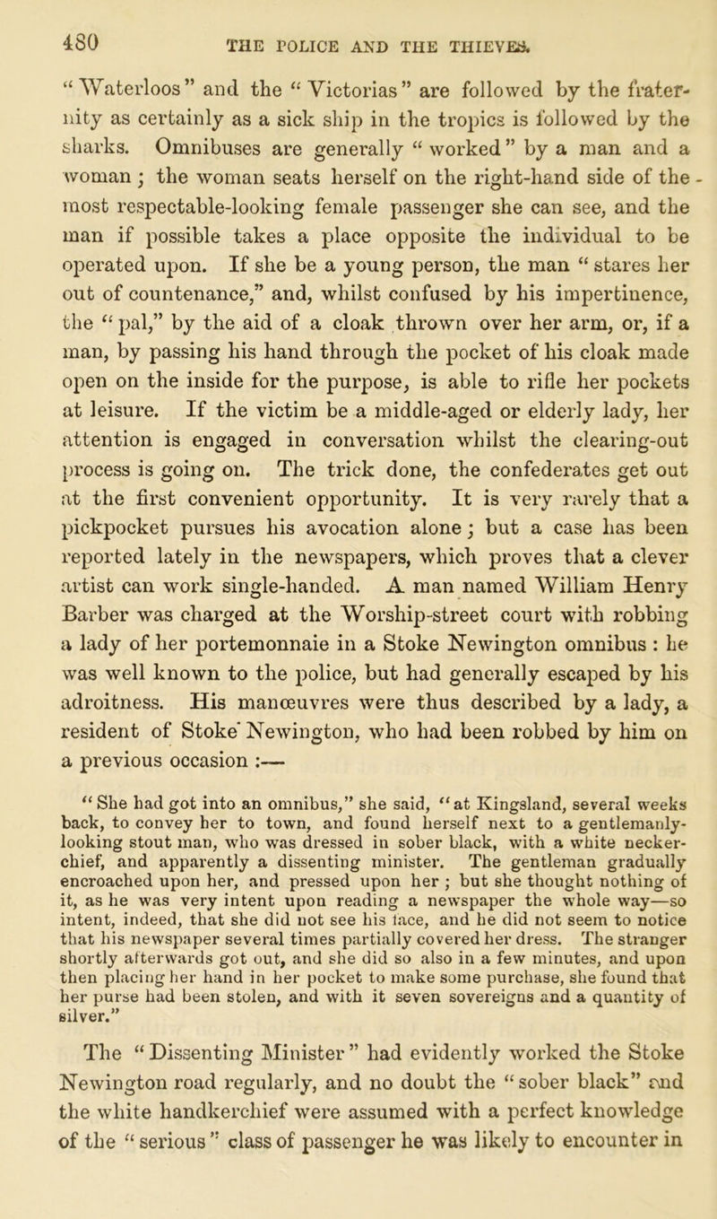 “ Waterloos” and the “ Victorias” are followed by the frater- nity as certainly as a sick ship in the tropics is followed by the sharks. Omnibuses are generally “ worked ” by a man and a woman ; the woman seats herself on the right-hand side of the - most respectable-looking female passenger she can see, and the man if possible takes a place opposite the individual to be operated upon. If she be a young person, the man “ stares her out of countenance,” and, whilst confused by his impertinence, the “ pal,” by the aid of a cloak thrown over her arm, or, if a man, by passing his hand through the pocket of his cloak made open on the inside for the purpose, is able to rifle her pockets at leisure. If the victim be a middle-aged or elderly lady, her attention is engaged in conversation whilst the clearing-out process is going on. The trick done, the confederates get out at the first convenient opportunity. It is very rarely that a pickpocket pursues his avocation alone; but a case has been reported lately in the newspapers, which proves that a clever artist can work single-handed. A man named William Henry Barber was charged at the Worship-street court with robbing a lady of her portemonnaie in a Stoke Newington omnibus : he was well known to the police, but had generally escaped by his adroitness. His manoeuvres were thus described by a lady, a resident of Stoke* Newington, who had been robbed by him on a previous occasion :— “ She had got into an omnibus,” she said, “at Kingsland, several weeks back, to convey her to town, and found herself next to a gentlemanly- looking stout man, who was dressed in sober black, with a white necker- chief, and apparently a dissenting minister. The gentleman gradually encroached upon her, and pressed upon her ; but she thought nothing of it, as he was very intent upon reading a newspaper the whole way—so intent, indeed, that she did not see his face, and he did not seem to notice that his newspaper several times partially covered her dress. The stranger shortly afterwards got out, and she did so also in a few minutes, and upon then placing her hand in her pocket to make some purchase, she found that her purse had been stolen, and with it seven sovereigns and a quantity of silver.” The “ Dissenting Minister ” had evidently worked the Stoke Newington road regularly, and no doubt the “sober black” r\nd the white handkerchief were assumed with a perfect knowledge of the “ serious ” class of passenger he was likely to encounter in