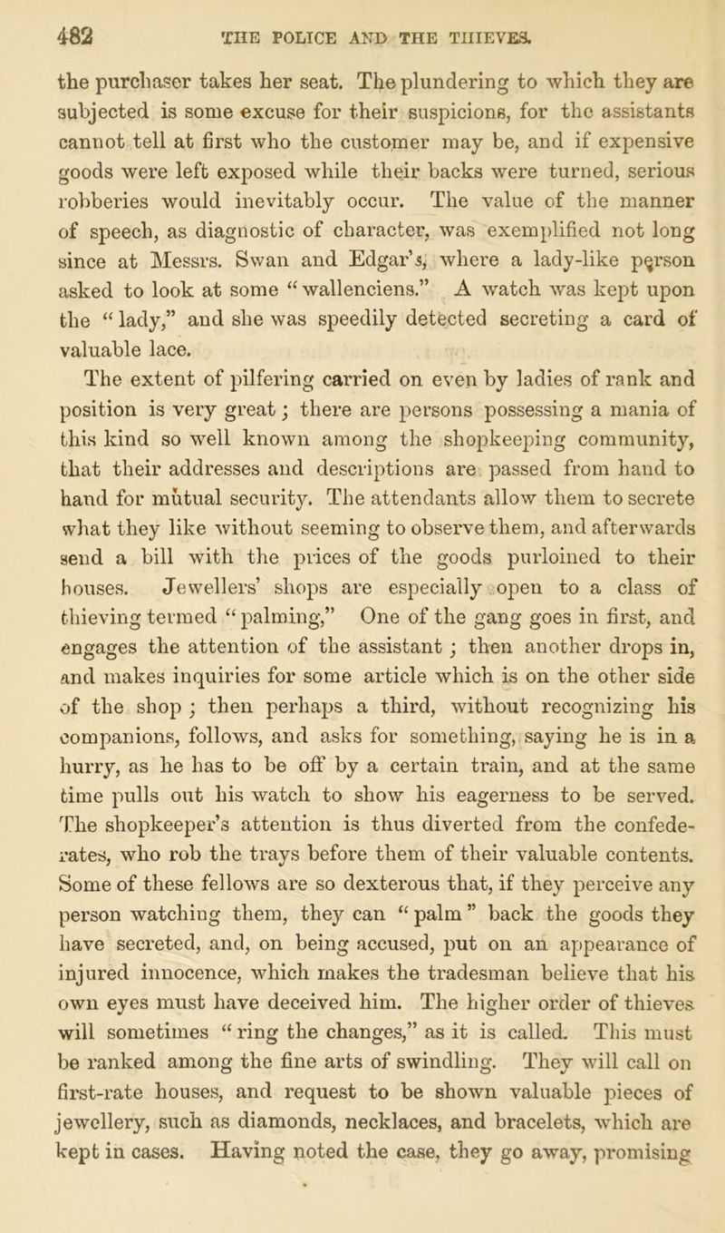 the purchaser takes her seat. The plundering to which they are subjected is some excuse for their suspicions, for the assistants cannot tell at first who the customer may be, and if expensive goods were left exposed while their backs were turned, serious robberies would inevitably occur. The value of the manner of speech, as diagnostic of character, was exemplified not long since at Messrs. Swan and Edgar’^ where a lady-like person asked to look at some “ wallenciens.” A watch was kept upon the “ lady,” and she was speedily detected secreting a card of valuable lace. The extent of pilfering carried on even by ladies of rank and position is very great; there are persons possessing a mania of this kind so well known among the shopkeeping community, that their addresses and descriptions are passed from hand to hand for mutual security. The attendants allow them to secrete what they like without seeming to observe them, and afterwards send a bill with the prices of the goods purloined to their houses. Jewellers’ shops are especially open to a class of thieving termed “ palming,” One of the gang goes in first, and engages the attention of the assistant; then another drops in, and makes inquiries for some article which is on the other side of the shop ; then perhaps a third, without recognizing his companions, follows, and asks for something, saying he is in a hurry, as he has to be off by a certain train, and at the same time pulls out his watch to show his eagerness to be served. The shopkeeper’s attention is thus diverted from the confede- rates, who rob the trays before them of their valuable contents. Some of these fellows are so dexterous that, if they perceive any person watching them, they can “ palm ” back the goods they have secreted, and, on being accused, put on an appearance of injured innocence, which makes the tradesman believe that his own eyes must have deceived him. The higher order of thieves will sometimes “ ring the changes,” as it is called. This must be ranked among the fine arts of swindling. They will call on first-rate houses, and request to be shown valuable pieces of jewellery, such as diamonds, necklaces, and bracelets, which are kept in cases. Having noted the case, they go away, promising