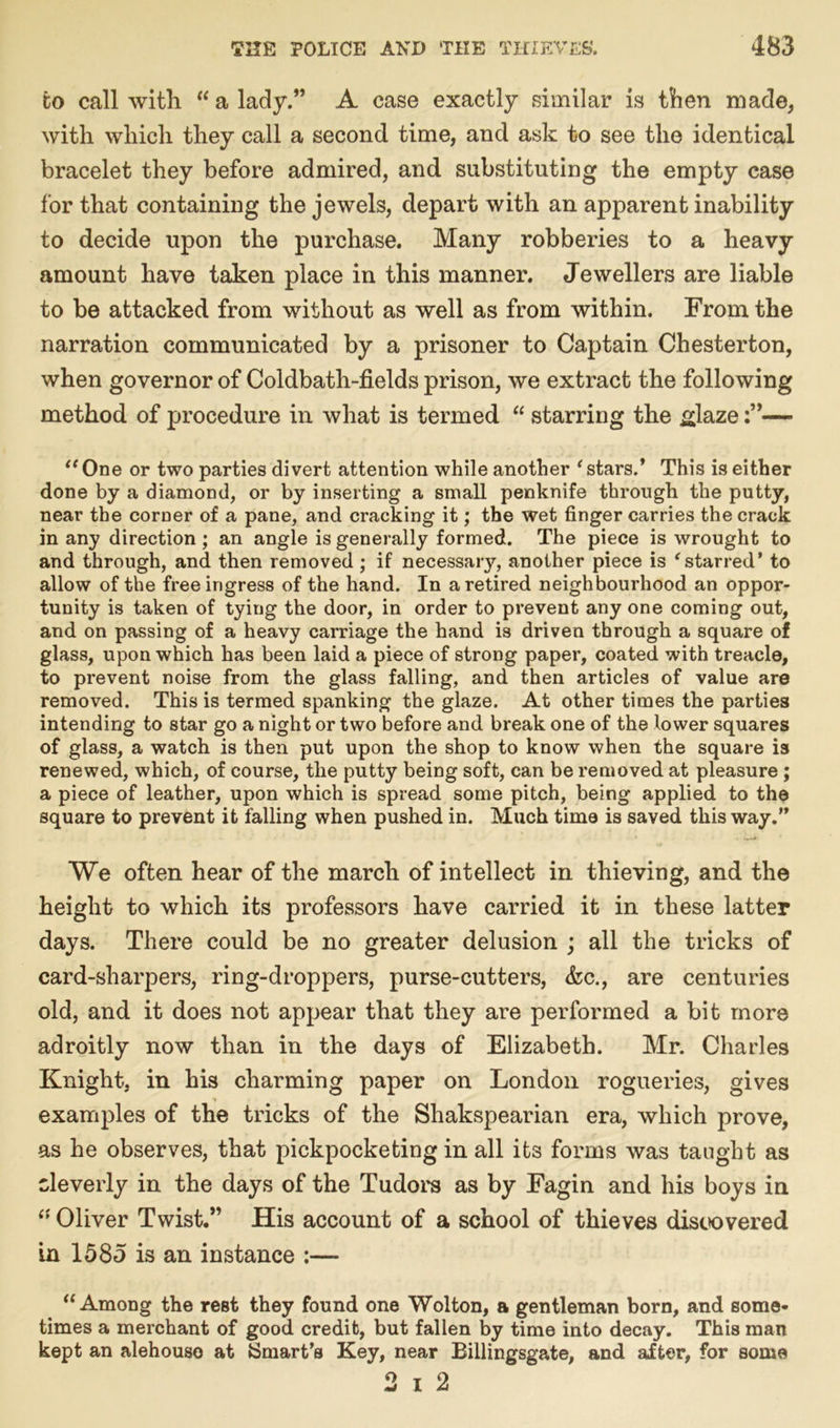 to call with “ a lady.” A case exactly similar is then made, with which they call a second time, and ask to see the identical bracelet they before admired, and substituting the empty case for that containing the jewels, depart with an apparent inability to decide upon the purchase. Many robberies to a heavy amount have taken place in this manner. Jewellers are liable to be attacked from without as well as from within. From the narration communicated by a prisoner to Captain Chesterton, when governor of Coldbath-fields prison, we extract the following method of procedure in what is termed “ starring the glaze— “ One or two parties divert attention while another ‘ stars.’ This is either done by a diamond, or by inserting a small penknife through the putty, near the corner of a pane, and cracking it; the wet finger carries the crack in any direction ; an angle is generally formed. The piece is wrought to and through, and then removed ; if necessary, another piece is 'starred* to allow of the free ingress of the hand. In a retired neighbourhood an oppor- tunity is taken of tying the door, in order to prevent any one coming out, and on passing of a heavy carriage the hand is driven through a square of glass, upon which has been laid a piece of strong paper, coated with treacle, to prevent noise from the glass falling, and then articles of value are removed. This is termed spanking the glaze. At other times the parties intending to star go a night or two before and break one of the lower squares of glass, a watch is then put upon the shop to know when the square is renewed, which, of course, the putty being soft, can be removed at pleasure ; a piece of leather, upon which is spread some pitch, being applied to the square to prevent it falling when pushed in. Much time is saved this way.” We often hear of the march of intellect in thieving, and the height to which its professors have carried it in these latter days. There could be no greater delusion ; all the tricks of card-sharpers, ring-droppers, purse-cutters, &c., are centuries old, and it does not appear that they are performed a bit more adroitly now than in the days of Elizabeth. Mr. Charles Knight, in his charming paper on London rogueries, gives examples of the tricks of the Shakspearian era, which prove, as he observes, that pickpocketing in all its forms was taught as cleverly in the days of the Tudors as by Fagin and his boys in “ Oliver Twist.” His account of a school of thieves discovered in 1585 is an instance :— “Among the rest they found one Wolton, a gentleman born, and some- times a merchant of good credit, but fallen by time into decay. This man kept an alehouso at {Smart’s Key, near Billingsgate, and after, for some 2 i 2