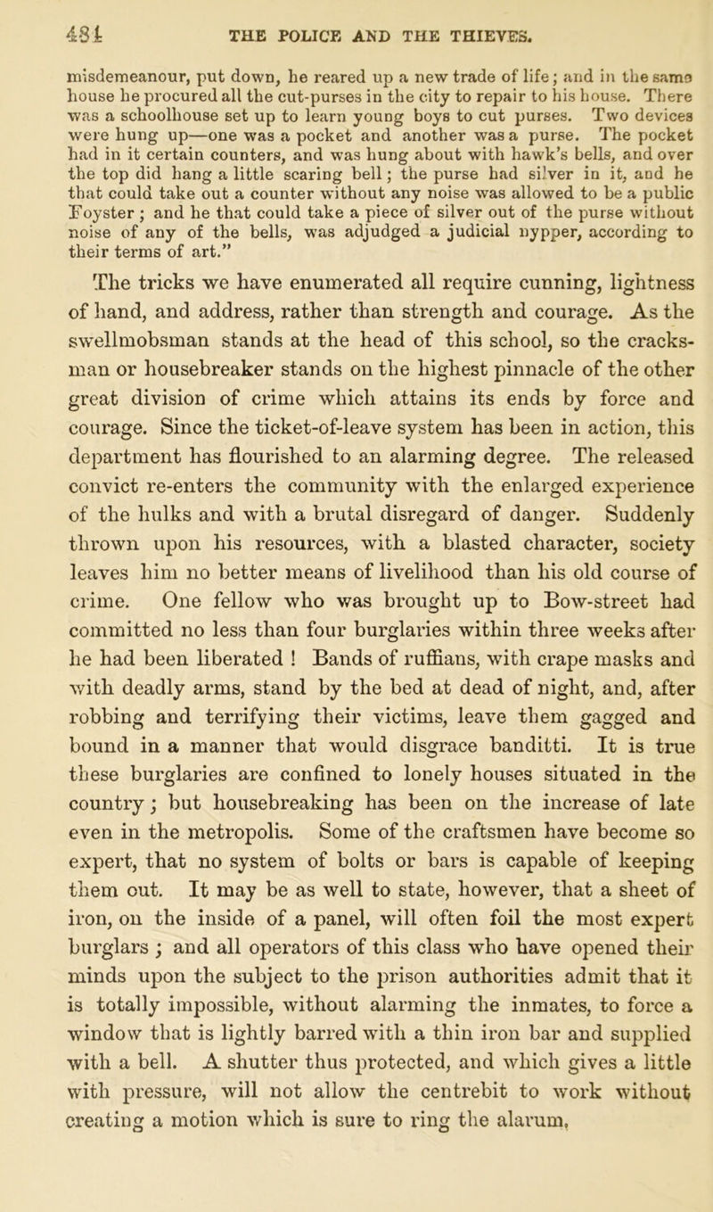 misdemeanour, put dowD, he reared up a new trade of life; and in the samo house he procured all the cut-purses in the city to repair to his house. There was a schoolhouse set up to learn young boys to cut purses. Two devices were hung up—one was a pocket and another was a purse. The pocket had in it certain counters, and was hung about with hawk’s bells, and over the top did hang a little scaring bell; the purse had silver in it, and he that could take out a counter without any noise was allowed to be a public Foyster ; and he that could take a piece of silver out of the purse without noise of any of the bells, was adjudged a judicial nypper, according to their terms of art.” The tricks we have enumerated all require cunning, lightness of hand, and address, rather than strength and courage. As the swellmobsman stands at the head of this school, so the cracks- man or housebreaker stands on the highest pinnacle of the other great division of crime which attains its ends by force and courage. Since the ticket-of-leave system has been in action, this department has flourished to an alarming degree. The released convict re-enters the community with the enlarged experience of the hulks and with a brutal disregard of danger. Suddenly thrown upon his resources, with a blasted character, society leaves him no better means of livelihood than his old course of crime. One fellow who was brought up to Bow-street had committed no less than four burglaries within three weeks after he had been liberated ! Bands of ruffians, with crape masks and with deadly arms, stand by the bed at dead of night, and, after robbing and terrifying their victims, leave them gagged and bound in a manner that would disgrace banditti. It is true these burglaries are confined to lonely houses situated in the country; but housebreaking has been on the increase of late even in the metropolis. Some of the craftsmen have become so expert, that no system of bolts or bars is capable of keeping them out. It may be as well to state, however, that a sheet of iron, on the inside of a panel, will often foil the most expert burglars ; and all operators of this class who have opened their minds upon the subject to the prison authorities admit that it is totally impossible, without alarming the inmates, to force a window that is lightly barred with a thin iron bar and supplied with a bell. A shutter thus protected, and which gives a little with pressure, will not allow the centrebit to work without creating a motion which is sure to ring the alarum.