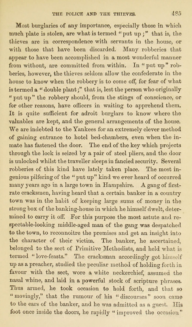 Most burglaries of any importance, especially those in which much plate is stolen, are what is termed “ put up ; ” that is, the thieves are in correspondence with servants in the house, or with those that have been discarded. Many robberies that appear to have been accomplished in a most wonderful manner from without, are committed from within. In “put up” rob- beries, however, the thieves seldom allow the confederate in the house to know when the robbery is to come off, for fear of what is termed a “ double plant;” that is, lest the person who originally “put up” the robbery should, from the stings of conscience, or for other reasons, have officers in waiting to apprehend them. It is quite sufficient for adroit burglars to know where the valuables are kept, and the general arrangements of the house. We are indebted to the Yankees for an extremely clever method of gaining entrance to hotel bed-chambers, even when the in- mate has fastened the door. The end of the key which projects through the lock is seized by a pair of steel pliers, and the door is unlocked whilst the traveller sleeps in fancied security. Several robberies of this kind have lately taken place. The most in- genious pilfering of the “ put up” kind we ever heard of occurred many years ago in a large town in Hampshire. A gang of first- rate cracksmen, having heard that a certain banker in a country town was in the habit of keeping large sums of money in the strong box of the banking-house in which he himself dwelt, deter- mined to carry it off. For this purpose the most astute and re- spectable-looking middle-aged man of the gang was despatched to the town, to reconnoitre the premises and get an insight into the character of their victim. The banker, he ascertained, belonged to the sect of Primitive Methodists, and held what is termed “love-feasts.” The cracksman accordingly got himself up as a preacher, studied the peculiar method of holding forth in favour with the sect, wore a white neckerchief, assumed the nasal whine, and laid in a powerful stock of scripture phrases. Thus armed, he took occasion to hold forth, and that so “movingly,” that the rumour of his “discourses” soon came to the ears of the banker, and he was admitted as a guest. His foot once inside the doors, he rapidly “ improved the occasion”