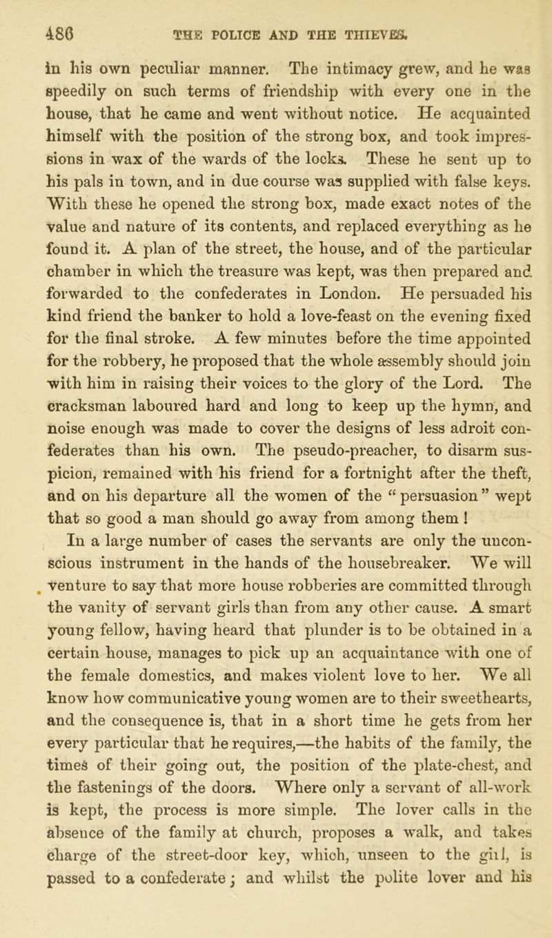 in his own peculiar manner. The intimacy grew, and he was speedily on such terms of friendship with every one in the house, that he came and went without notice. He acquainted himself with the position of the strong box, and took impres- sions in wax of the wards of the locks. These he sent up to his pals in town, and in due course was supplied with false keys. With these he opened the strong box, made exact notes of the value and nature of its contents, and replaced everything as he found it. A plan of the street, the house, and of the particular chamber in which the treasure was kept, was then prepared and forwarded to the confederates in London. He persuaded his kind friend the banker to hold a love-feast on the evening fixed for the final stroke. A few minutes before the time appointed for the robbery, he proposed that the whole assembly should join with him in raising their voices to the glory of the Lord. The cracksman laboured hard and long to keep up the hymn, and noise enough was made to cover the designs of less adroit con- federates than his own. The pseudo-preacher, to disarm sus- picion, remained with his friend for a fortnight after the theft, and on his departure all the women of the “ persuasion ” wept that so good a man should go away from among them! In a large number of cases the servants are only the uncon- scious instrument in the hands of the housebreaker. We will venture to say that more house robberies are committed through the vanity of servant girls than from any other cause. A smart young fellow, having heard that plunder is to be obtained in a certain house, manages to pick up an acquaintance with one of the female domestics, and makes violent love to her. We all know how communicative young women are to their sweethearts, and the consequence is, that in a short time he gets from her every particular that he requires,—the habits of the family, the times of their going out, the position of the plate-chest, and the fastenings of the doors. Where only a servant of all-work is kept, the process is more simple. The lover calls in the absence of the family at church, proposes a walk, and takes charge of the street-door key, which, unseen to the gill, is passed to a confederate; and whilst the polite lover and his