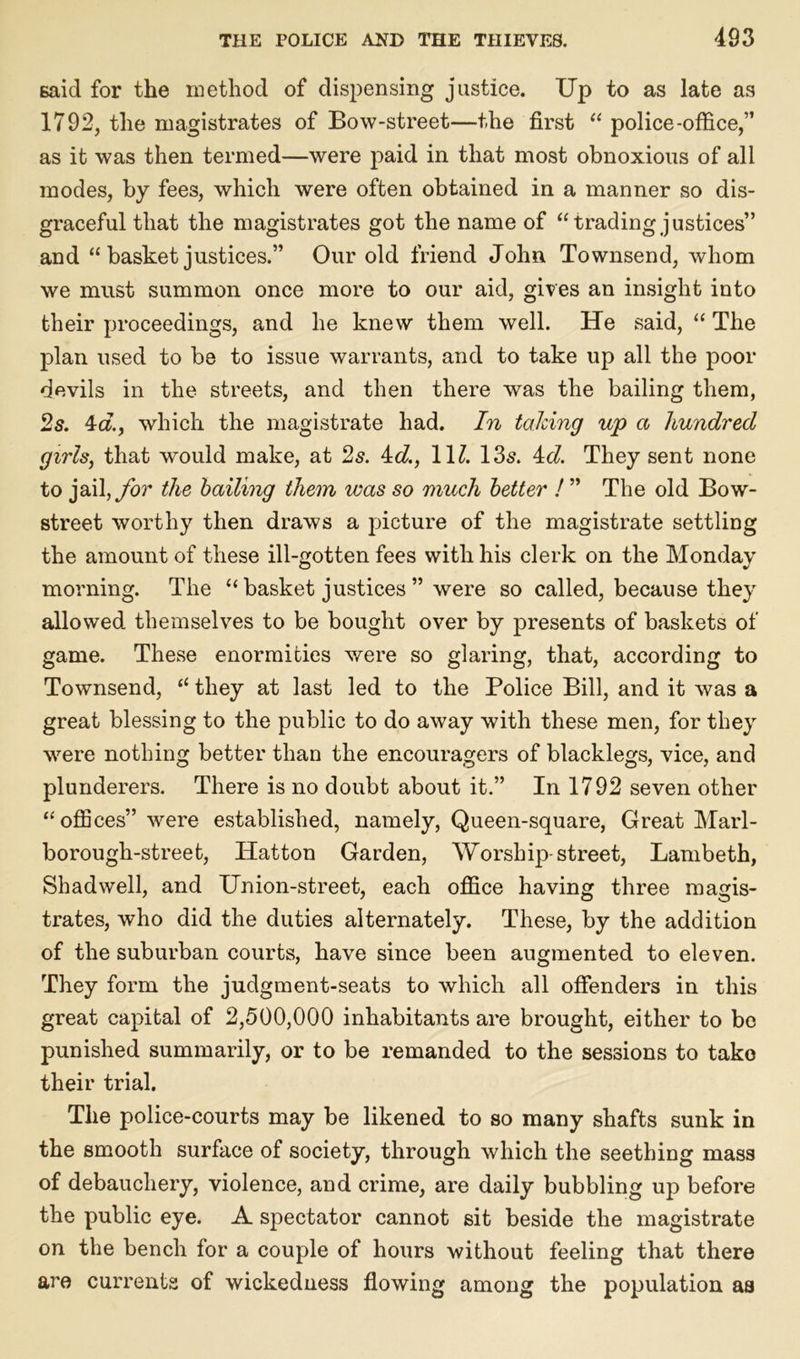 said for the method of dispensing justice. Up to as late as 1792, the magistrates of Bow-street—the first “ police-office,” as it was then termed—were paid in that most obnoxious of all modes, by fees, which were often obtained in a manner so dis- graceful that the magistrates got the name of “tradingjustices” and “ basket justices.” Our old friend John Townsend, whom we must summon once more to our aid, gives an insight into their proceedings, and he knew them well. He said, “ The plan used to be to issue warrants, and to take up all the poor devils in the streets, and then there was the bailing them, 2s. 4d, which the magistrate had. In taking up a hundred girls, that would make, at 2s. 4d., 1U. 13s. 4d. They sent none to jail,for the bailing them was so much better ! ” The old Bow- street worthy then draws a picture of the magistrate settling the amount of these ill-gotten fees with his clerk on the Monday morning. The “ basket justices ” were so called, because they allowed themselves to be bought over by presents of baskets of game. These enormities were so glaring, that, according to Townsend, “ they at last led to the Police Bill, and it was a great blessing to the public to do away with these men, for they were nothing better than the encouragers of blacklegs, vice, and plunderers. There is no doubt about it.” In 1792 seven other “offices” were established, namely, Queen-square, Great Marl- borough-street, Hatton Garden, Worship-street, Lambeth, Shadwell, and Union-street, each office having three magis- trates, who did the duties alternately. These, by the addition of the suburban courts, have since been augmented to eleven. They form the judgment-seats to which all offenders in this great capital of 2,500,000 inhabitants are brought, either to bo punished summarily, or to be remanded to the sessions to take their trial. The police-courts may be likened to so many shafts sunk in the smooth surface of society, through which the seething mass of debauchery, violence, and crime, are daily bubbling up before the public eye. A spectator cannot sit beside the magistrate on the bench for a couple of hours without feeling that there are currents of wickedness flowing among the population as
