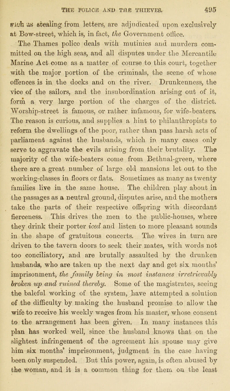 8*vjh as stealing from letters, are adjudicated upon exclusively at Bow-street, which is, in fact, the Government oihce. The Thames police deals with mutinies and murders com- mitted on the high seas, and all disputes under the Mercantile Marine Act come as a matter of course to this court, together with the major portion of the criminals, the scene of whose offences is in the docks and on the river. Drunkenness, the vice of the sailors, and the insubordination arising out of it, form a very large portion of the charges of the district. Worship-street is famous, or rather infamous, for wife-beaters. The reason is curious, and supplies a hint to philanthropists to reform the dwellings of the poor, rather than pass harsh acts of parliament against the husbands, which in many cases only serve to aggravate the evils arising from their brutality. The majority of the wife-beaters come from Bethnal-green, where there are a great number of large old mansions let out to the working-classes in floors or flats. Sometimes as many as twenty families live in the same house. The children play about in the passages as a neutral ground, disputes arise, and the mothers take the parts of their respective offspring with discordant fierceness. This drives the men to the public-houses, where they drink their porter iced and listen to more pleasant sounds in the shape of gratuitous concerts. The wives in turn are driven to the tavern doors to seek their mates, with words not too conciliatory, and are brutally assaulted by the drunken husbands, who are taken up the next day and get six months’ imprisonment, the family being in most instances irretrievably broken up and ruined thereby. Some of the magistrates, seeing the baleful working of the system, have attempted a solution of the difficulty by making the husband promise to allow the wife to receive his weekly wages from his master, whose consent to the arrangement has been given. In many instances this plan has worked well, since the husband knows that on the slightest infringement of the agreement his spouse may give him six months’ imprisonment, judgment in the case having been only suspended. But this power, again, is often abused by the woman, and it is a common thing for them on the least