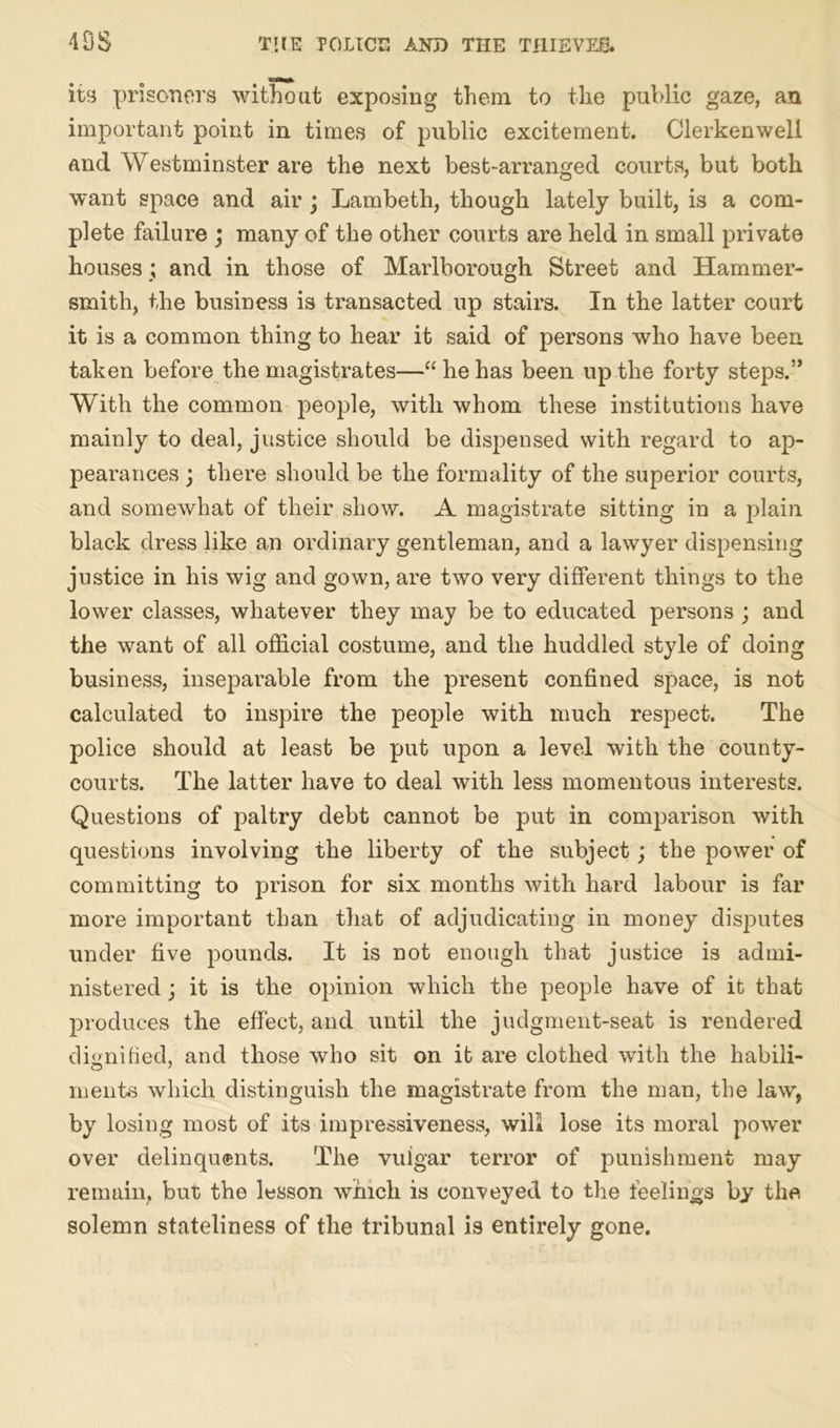 its prisoners without exposing them to the public gaze, an important point in times of public excitement. Clerkenwell and Westminster are the next best-arranged courts, but both want space and air j Lambeth, though lately built, is a com- plete failure ; many of the other courts are held in small private houses ; and in those of Marlborough Street and Hammer- smith, the business is transacted up stairs. In the latter court it is a common thing to hear it said of persons who have been taken before the magistrates—“ he has been up the forty steps.” With the common people, with whom these institutions have mainly to deal, justice should be dispensed with regard to ap- pearances ; there should be the formality of the superior courts, and somewhat of their show. A magistrate sitting in a plain black dress like an ordinary gentleman, and a lawyer dispensing justice in his wig and gown, are two very different things to the lower classes, whatever they may be to educated persons ; and the want of all official costume, and the huddled style of doing business, inseparable from the present confined space, is not calculated to inspire the people with much respect. The police should at least be put upon a level with the county- courts. The latter have to deal with less momentous interests. Questions of paltry debt cannot be put in comparison with questions involving the liberty of the subject; the power of committing to prison for six months with hard labour is far more important than that of adjudicating in money disputes under five pounds. It is not enough that justice is admi- nistered ; it is the opinion which the people have of it that produces the effect, and until the judgment-seat is rendered dignified, and those who sit on it are clothed with the habili- in elite which distinguish the magistrate from the man, the law, by losing most of its impressiveness, will lose its moral power over delinquents. The vulgar terror of punishment may remain, but the lesson which is conveyed to the feelings by the solemn stateliness of the tribunal is entirely gone.