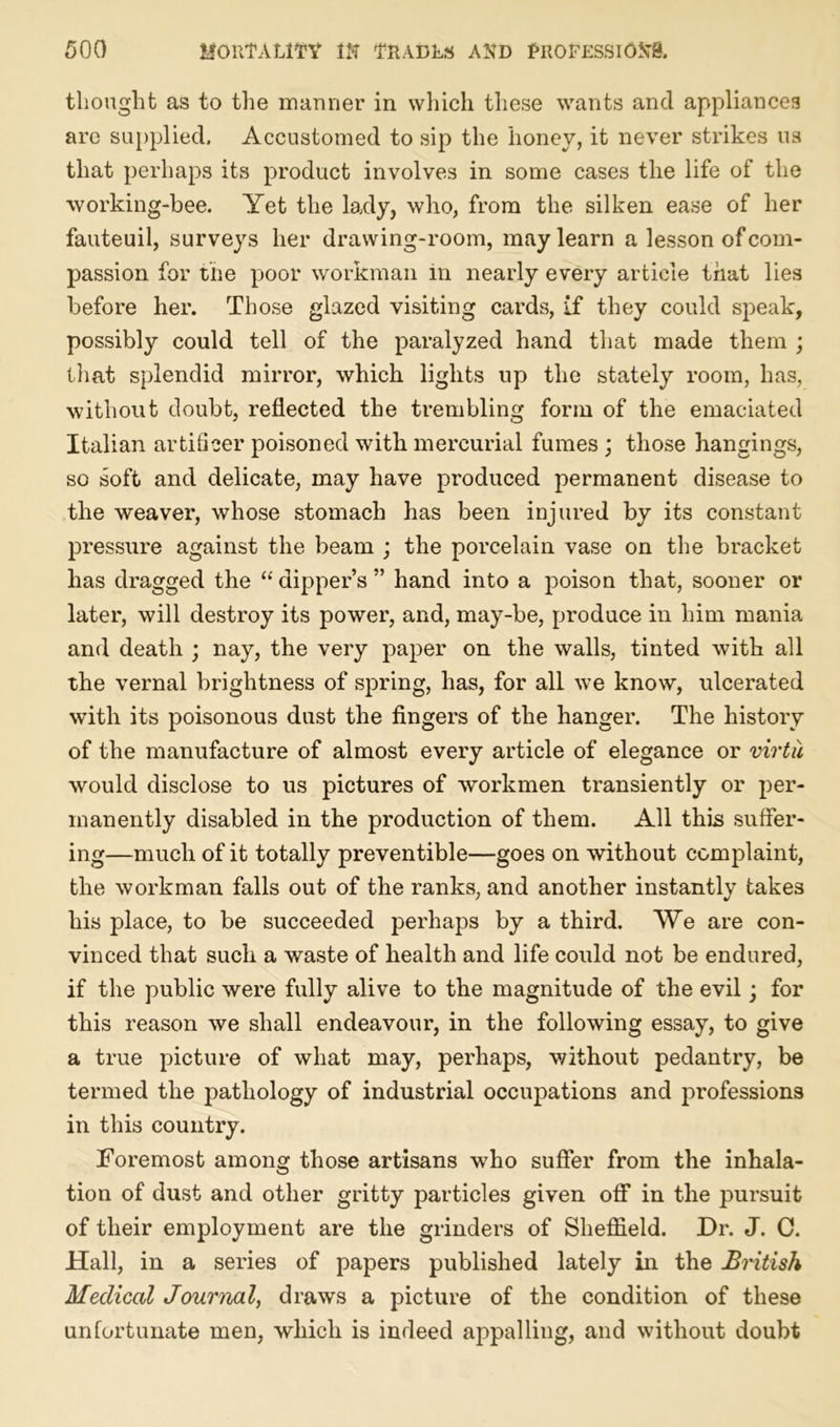 thought as to the manner in which these wants and appliances are supplied. Accustomed to sip the honey, it never strikes us that perhaps its product involves in some cases the life of the working-bee. Yet the lady, who, from the silken ease of her fauteuil, surveys her drawing-room, may learn a lesson of com- passion for the poor workman in nearly every article that lies before her. Those glazed visiting cards, if they could speak, possibly could tell of the paralyzed hand that made them ; that splendid mirror, which lights up the stately room, has, without doubt, reflected the trembling form of the emaciated Italian artificer poisoned with mercurial fumes ; those hangings, so soft and delicate, may have produced permanent disease to the weaver, whose stomach has been injured by its constant pressure against the beam ; the porcelain vase on the bracket has dragged the “ dipper’s ” hand into a poison that, sooner or later, will destroy its power, and, may-be, produce in him mania and death ; nay, the very paper on the walls, tinted with all the vernal brightness of spring, has, for all we know, ulcerated with its poisonous dust the fingers of the hanger. The history of the manufacture of almost every article of elegance or virtu would disclose to us pictures of workmen transiently or per- manently disabled in the production of them. All this suffer- ing—much of it totally preventible—goes on without complaint, the workman falls out of the ranks, and another instantly takes his place, to be succeeded perhaps by a third. We are con- vinced that such a waste of health and life could not be endured, if the public were fully alive to the magnitude of the evil; for this reason we shall endeavour, in the following essay, to give a true picture of what may, perhaps, without pedantry, be termed the pathology of industrial occupations and professions in this country. Foremost among those artisans who suffer from the inhala- tion of dust and other gritty particles given off in the pursuit of their employment are the grinders of Sheffield. Dr. J. C. Hall, in a series of papers published lately in the British Medical Journal, draws a picture of the condition of these unfortunate men, which is indeed appalling, and without doubt
