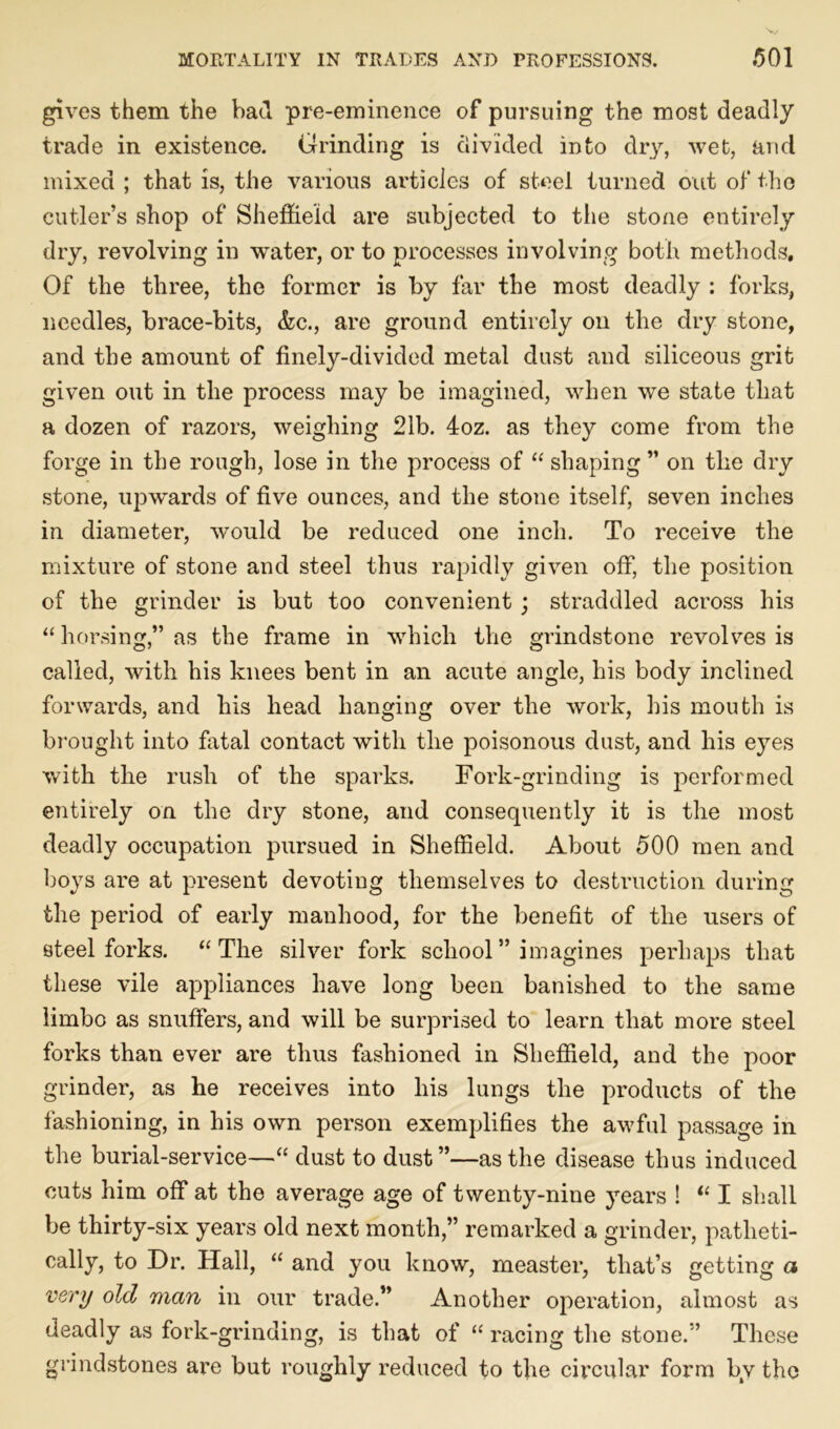 gives them the bad pre-eminence of pursuing the most deadly trade in existence. Grinding is divided into dry, wet, and mixed ; that is, the various articles of steel turned out of the cutler’s shop of Sheffield are subjected to the stone entirely dry, revolving in water, or to processes involving both methods. Of the three, the former is by far the most deadly : forks, needles, brace-bits, &c., are ground entirely on the dry stone, and the amount of finely-divided metal dust and siliceous grit given out in the process may be imagined, when we state that a dozen of razors, weighing 21b. 4oz. as they come from the forge in the rough, lose in the process of “ shaping ” on the dry stone, upwards of five ounces, and the stone itself, seven inches in diameter, would be reduced one inch. To receive the mixture of stone and steel thus rapidly given off, the position of the grinder is but too convenient ; straddled across his “horsing,” as the frame in which the grindstone revolves is called, with his knees bent in an acute angle, his body inclined forwards, and his head hanging over the work, his mouth is brought into fatal contact with the poisonous dust, and his eyes with the rush of the sparks. Fork-grinding is performed entirely on the dry stone, and consequently it is the most deadly occupation pursued in Sheffield. About 500 men and boys are at present devoting themselves to destruction during the period of early manhood, for the benefit of the users of steel forks. “The silver fork school” imagines perhaps that these vile appliances have long been banished to the same limbo as snuffers, and will be surprised to learn that more steel forks than ever are thus fashioned in Sheffield, and the poor grinder, as he receives into his lungs the products of the fashioning, in his own person exemplifies the awful passage in the burial-service—“ dust to dust”—as the disease thus induced cuts him off at the average age of twenty-nine years ! “ I shall be thirty-six years old next month,” remarked a grinder, patheti- cally, to Dr. Hall, “ and you know, measter, that’s getting a very old man in our trade.” Another operation, almost as deadly as fork-grinding, is that of “ racing the stone.” These grindstones are but roughly reduced to the circular form by the