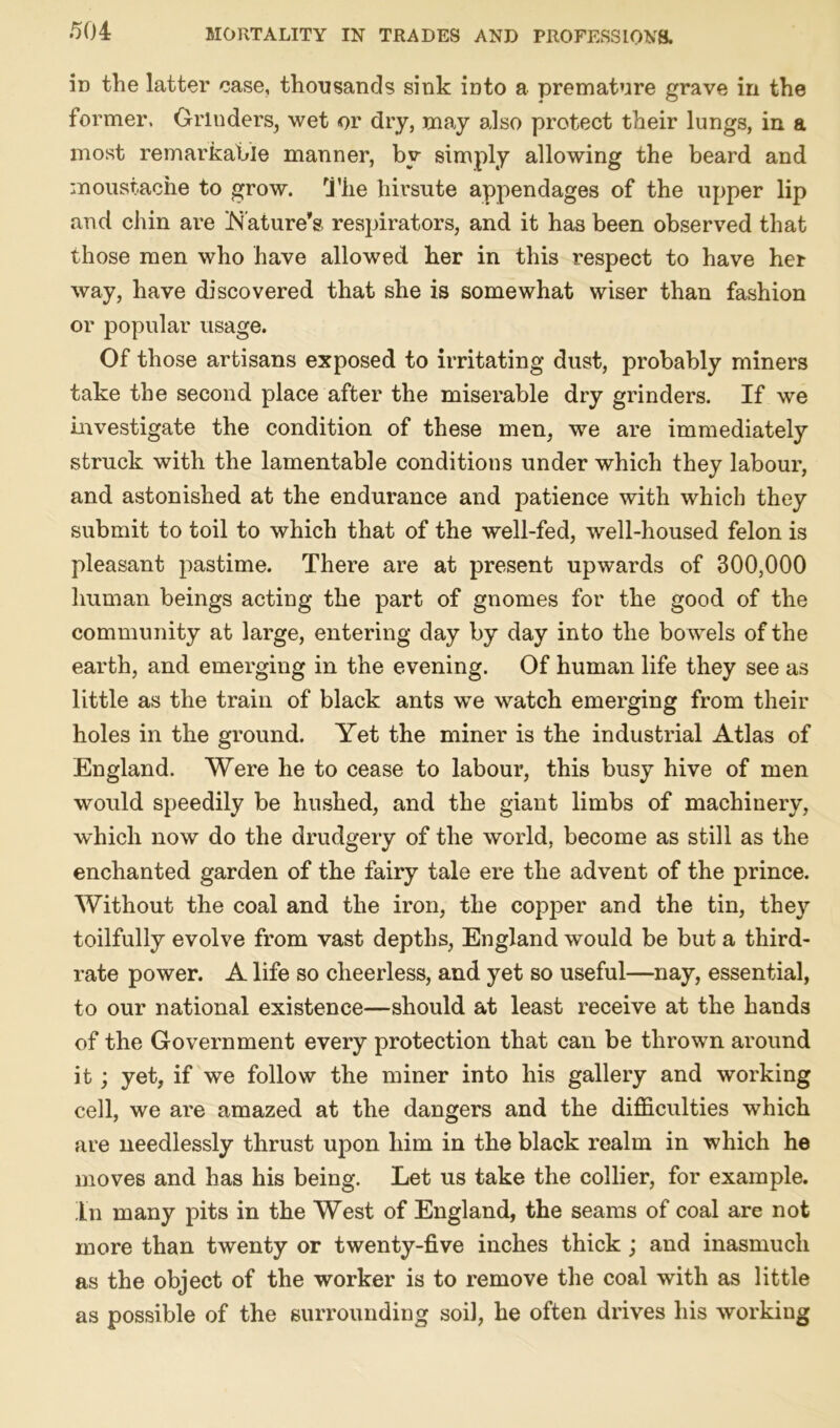 in the latter case, thousands sink into a premature grave in the former. Grinders, wet or dry, may also protect their lungs, in a most remarkable manner, by simply allowing the beard and moustache to grow. The hirsute appendages of the upper lip and chin are Nature’s respirators, and it has been observed that those men who have allowed her in this respect to have her way, have discovered that she is somewhat wiser than fashion or popular usage. Of those artisans exposed to irritating dust, probably miners take the second place after the miserable dry grinders. If we investigate the condition of these men, we are immediately struck with the lamentable conditions under which they labour, and astonished at the endurance and patience with which they submit to toil to which that of the well-fed, well-housed felon is pleasant pastime. There are at present upwards of 300,000 human beings acting the part of gnomes for the good of the community at large, entering day by day into the bo wels of the earth, and emerging in the evening. Of human life they see as little as the train of black ants we watch emerging from their holes in the ground. Yet the miner is the industrial Atlas of England. Were he to cease to labour, this busy hive of men would speedily be hushed, and the giant limbs of machinery, which now do the drudgery of the world, become as still as the enchanted garden of the fairy tale ere the advent of the prince. Without the coal and the iron, the copper and the tin, they toilfully evolve from vast depths, England would be but a third- rate power. A life so cheerless, and yet so useful—nay, essential, to our national existence—should at least receive at the hands of the Government every protection that can be thrown around it; yet, if we follow the miner into his gallery and working cell, we are amazed at the dangers and the difficulties which are needlessly thrust upon him in the black realm in which he moves and has his being. Let us take the collier, for example. Ln many pits in the West of England, the seams of coal are not more than twenty or twenty-five inches thick; and inasmuch as the object of the worker is to remove the coal with as little as possible of the surrounding soil, he often drives his working