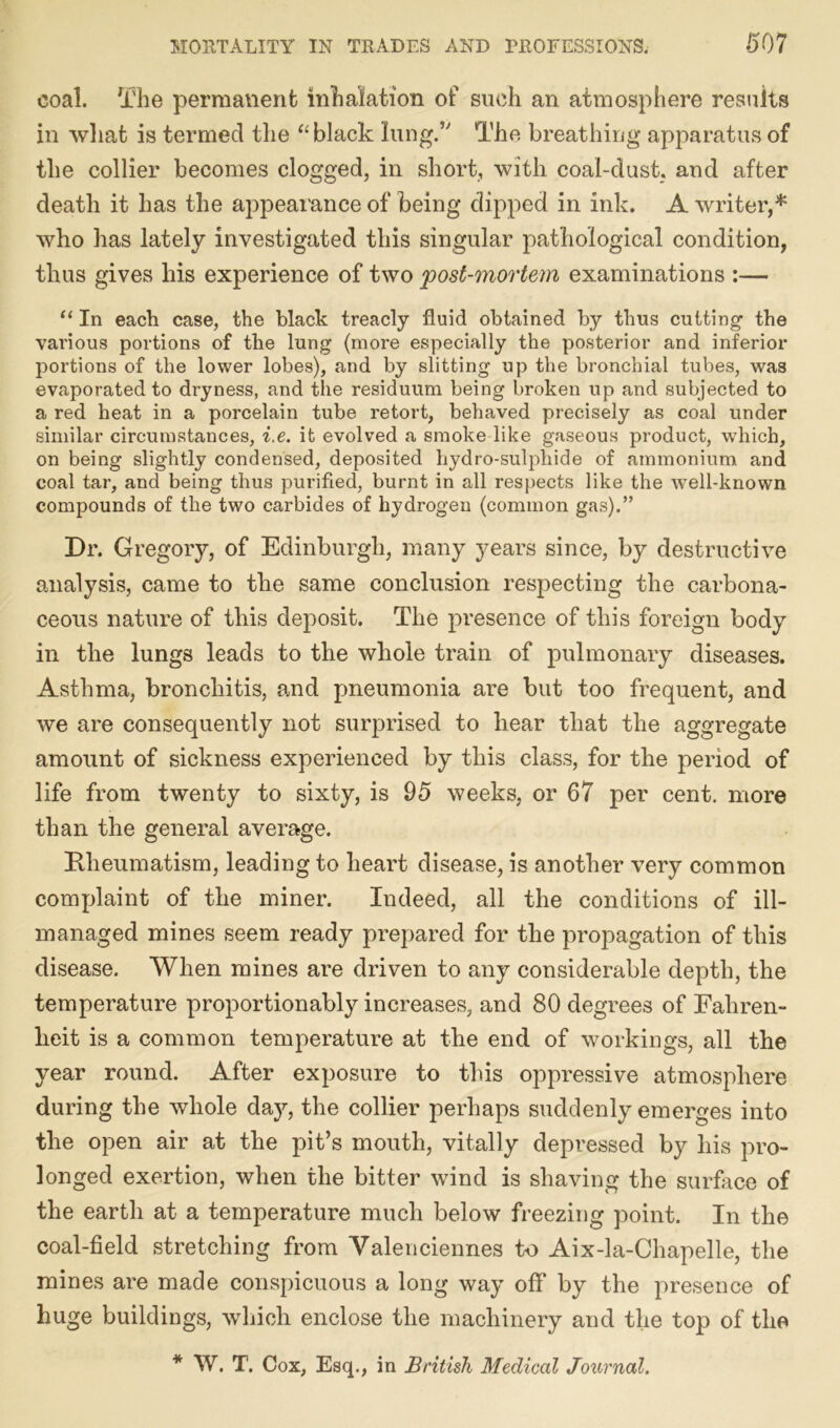coal. The permanent inhalation of such an atmosphere results in what is termed the “ black lung.’' The breathing apparatus of the collier becomes clogged, in short, with coal-dust, and after death it has the appearance of being dipped in ink. A writer,* who has lately investigated this singular pathological condition, thus gives his experience of two post-mortem examinations :— “ In each case, the black treacly fluid obtained by thus cutting the various portions of the lung (more especially the posterior and inferior portions of the lower lobes), and by slitting up the bronchial tubes, was evaporated to dryness, and the residuum being broken up and subjected to a red heat in a porcelain tube retort, behaved precisely as coal under similar circumstances, i.e. it evolved a smoke like gaseous product, which, on being slightly condensed, deposited liydro-sulphide of ammonium and coal tar, and being thus purified, burnt in all respects like the well-known compounds of the two carbides of hydrogen (common gas).” Dr. Gregory, of Edinburgh, many years since, by destructive analysis, came to the same conclusion respecting the carbona- ceous nature of this deposit. The presence of this foreign body in the lungs leads to the whole train of pulmonary diseases. Asthma, bronchitis, and pneumonia are but too frequent, and we are consequently not surprised to hear that the aggregate amount of sickness experienced by this class, for the period of life from twenty to sixty, is 95 weeks, or 67 per cent, more than the general average. Rheumatism, leading to heart disease, is another very common complaint of the miner. Indeed, all the conditions of ill- managed mines seem ready prepared for the propagation of this disease. When mines are driven to any considerable depth, the temperature proportionably increases, and 80 degrees of Fahren- heit is a common temperature at the end of workings, all the year round. After exposure to this oppressive atmosphere during the whole day, the collier perhaps suddenly emerges into the open air at the pit’s mouth, vitally depressed by his pro- longed exertion, when the bitter wind is shaving the surface of the earth at a temperature much below freezing point. In the coal-field stretching from Valenciennes to Aix-la-Chapelle, the mines are made conspicuous a long way off by the presence of huge buildings, which enclose the machinery and the top of the * W. T. Cox, Esq., in British Medical Journal.