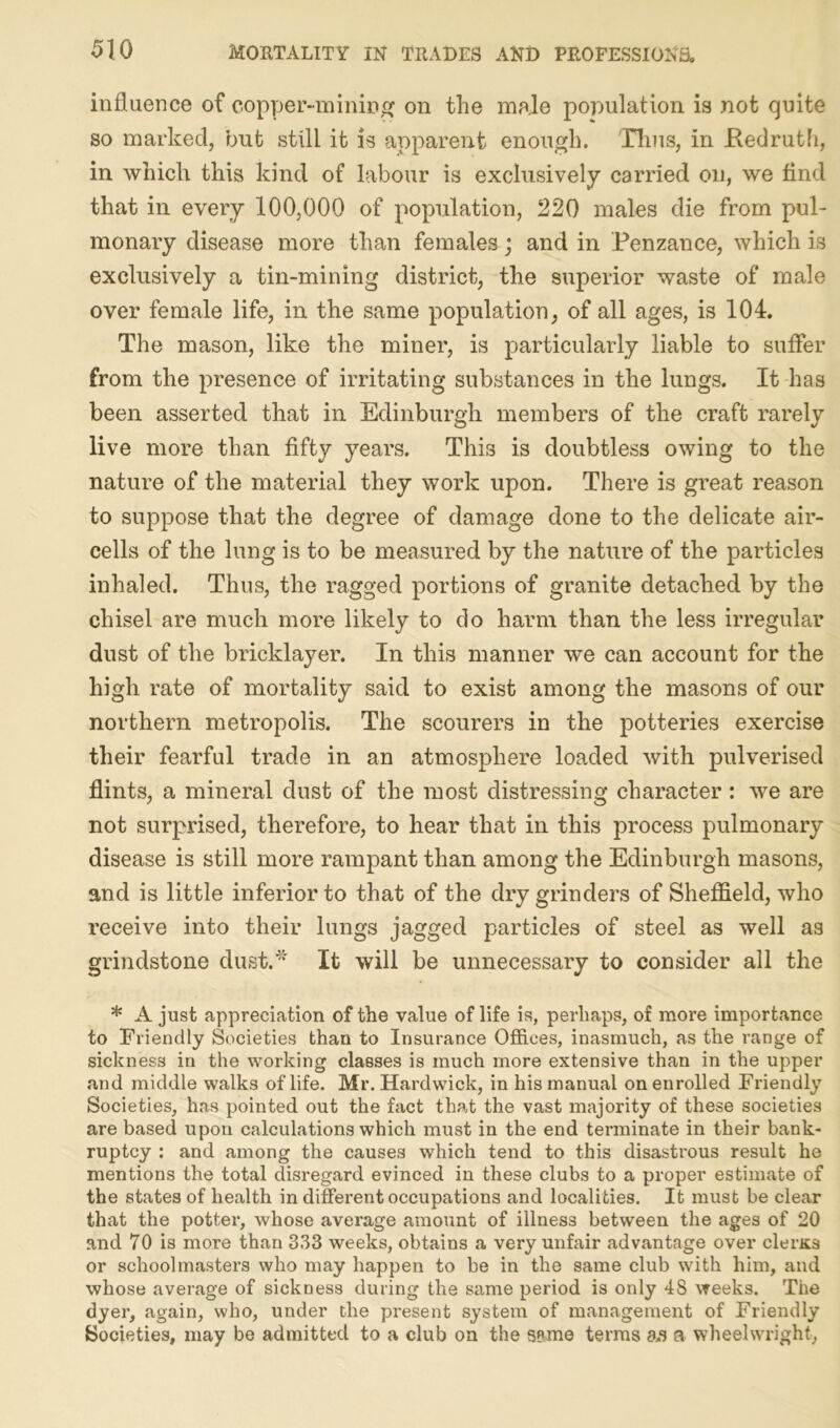 influence of copper-mining on the male population is not quite so marked, but still it is apparent enough. Tims, in .Redruth, in which this kind of labour is exclusively carried on, we find that in every 100,000 of population, 220 males die from pul- monary disease more than females; and in Penzance, which is exclusively a tin-mining district, the superior waste of male over female life, in the same population, of all ages, is 104. The mason, like the miner, is particularly liable to suffer from the presence of irritating substances in the lungs. It has been asserted that in Edinburgh members of the craft rarely live more than fifty years. This is doubtless owing to the nature of the material they work upon. There is great reason to suppose that the degree of damage done to the delicate air- cells of the lung is to be measured by the nature of the particles inhaled. Thus, the ragged portions of granite detached by the chisel are much more likely to do harm than the less irregular dust of the bricklayer. In this manner we can account for the high rate of mortality said to exist among the masons of our northern metropolis. The scourers in the potteries exercise their fearful trade in an atmosphere loaded with pulverised flints, a mineral dust of the most distressing character : we are not surprised, therefore, to hear that in this process pulmonary disease is still more rampant than among the Edinburgh masons, and is little inferior to that of the dry grinders of Sheffield, who receive into their lungs jagged particles of steel as well as grindstone dust.* It will be unnecessary to consider all the * A just appreciation of the value of life is, perhaps, of more importance to Friendly Societies than to Insurance Offices, inasmuch, as the range of sickness in the working classes is much more extensive than in the upper and middle walks of life. Mr. Hardwick, in his manual on enrolled Friendly Societies, has pointed out the fact that the vast majority of these societies are based upon calculations which must in the end terminate in their bank- ruptcy : and among the causes which tend to this disastrous result he mentions the total disregard evinced in these clubs to a proper estimate of the states of health in different occupations and localities. It must be clear that the potter, whose average amount of illness between the ages of 20 and 70 is more than 333 weeks, obtains a very unfair advantage over clems or schoolmasters who may happen to be in the same club with him, and whose average of sickness during the same period is only 48 weeks. The dyer, again, who, under the present system of management of Friendly Societies, may be admitted to a club on the same terms as a wheelwright,