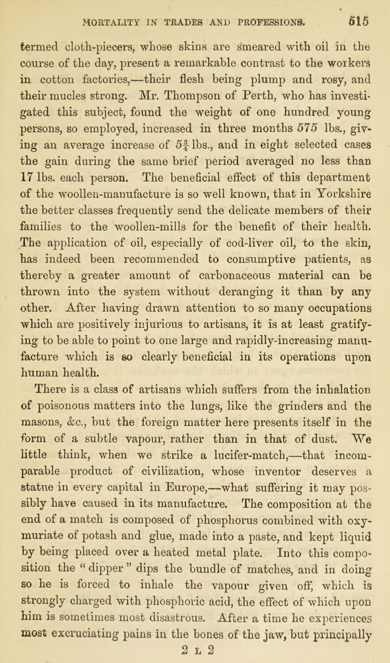 termed cloth-piecers, whose skins are smeared with oil in the course of the day, present a remarkable contrast to the workers in cotton factories,—their flesh being plump and rosy, and their mucles strong. Mr. Thompson of Perth, who has investi' gated this subject, found the weight of one hundred young persons, so employed, increased in three months 575 lbs., giv- ing an average increase of 5f lbs., and in eight selected cases the gain daring the same brief period averaged no less than 17 lbs. each person. The beneficial effect of this department of the woollen-manufacture is so well known, that in Yorkshire the better classes frequently send the delicate members of their families to the woollen-mills for the benefit of their health. The application of oil, especially of cod-liver oil, to the skin, has indeed been recommended to consumptive patients, as thereby a greater amount of carbonaceous material can be thrown into the system without deranging it than by any other. After having drawn attention to so many occupations which are positively injurious to artisans, it is at least gratify- ing to be able to point to one large and rapidly-increasing manu- facture which is so clearly beneficial in its operations upon human health. There is a class of artisans which suffers from the inhalation of poisonous matters into the lungs, like the grinders and the masons, &c., but the foreign matter here presents itself in the form of a subtle vapour, rather than in that of dust. AYe little think, when we strike a lucifer-match,—that incom- parable product of civilization, whose inventor deserves a statue in every capital in Europe,—what suffering it may pos- sibly have caused in its manufacture. The composition at the end of a match is composed of phosphorus combined with oxy- muriate of potash and glue, made into a paste, and kept liquid by being placed over a heated metal plate. Into this compo- sition the “ dipper ” dips the bundle of matches, and in doing so he is forced to inhale the vapour given off, which is strongly charged with phosphoric acid, the effect of which upon him is sometimes most disastrous. After a time he experiences most excruciating pains in the bones of the jaw, but principally 2 l 2