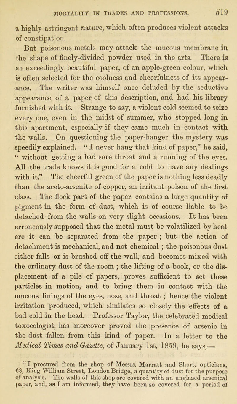 a highly astringent nature, which often produces violent attacks of constipation. But poisonous metals may attack the mucous membrane in, the shape of finely-divided powder used in the arts. There is an exceedingly beautiful paper, of an apple-green colour, which is often selected for the coolness and cheerfulness of its appear- ance. The writer was himself once deluded by the seductive appearance of a paper of this description, and had his library furnished with it. Strange to say, a violent cold seemed to seize every one, even in the midst of summer, who stopped long in this apartment, especially if they came much in contact with the walls. On questioning the paper-hanger the mystery was speedily explained. “ I never hang that kind of paper,” he said, “ without getting a bad sore throat and a running of the eyes. All the trade knows it is good for a cold to have any dealings with it.” The cheerful green of the paper is nothing less deadly than the aceto-arsenite of copper, an irritant poison of the first class. The flock part of the paper contains a large quantity of pigment in the form of dust, which is of course liable to be detached from the walls on very slight occasions. It has been erroneously supposed that the metal must be volatilized by heat ere it can be separated from the paper ; but the action of detachment is mechanical, and not chemical; the poisonous dust either falls or is brushed off the wall, and becomes mixed with the ordinary dust of the room; the lifting of a book, or the dis- placement of a pile of papers, proves sufficient to set these particles in motion, and to bring them in contact with the mucous linings of the eyes, nose, and throat; hence the violent irritation produced, which similates so closely the effects of a bad cold in the head. Professor Taylor, the celebrated medical toxocologist, has moreover proved the presence of arsenic in the dust fallen from this kind of paper. In a letter to the Medical Times and Gazette, of January 1st, 1859, he says,— “ I procured from the shop of Messrs. Marratt and Short, opticians, 68, King William Street, London Bridge, a quantity of dust for the purpose of analysis. The walls of this shop are covered with an unglazed arsenical paper, and, as I am informed, they have been so covered for a period of