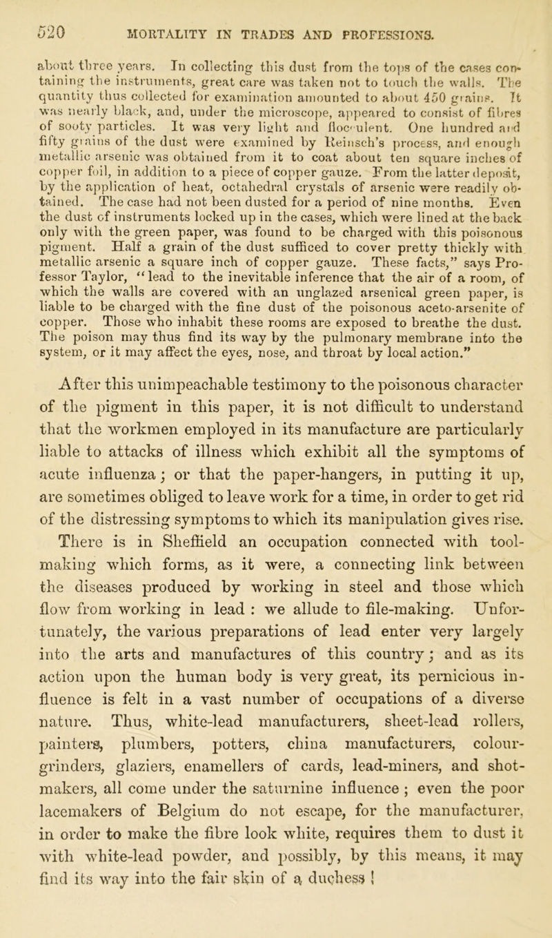 about three years. In collecting this dust from the tops of trie cases con* taining the instruments, great care was taken not to touch the walls. The quantity thus collected for examination amounted to about 450 grains. It was nearly black, and, under the microscope, appeared to consist of fibres of sooty particles. It was very lit:lit and floc< ulent. One hundred ai d filty grains of the dust were examined by Heinsch’s process, and enough metallic arsenic was obtained from it to coat about ten square inches of copper foil, in addition to a piece of copper gauze. From the latter deposit, by the application of heat, octahedral crystals of arsenic were readily ob- tained. The case had not been dusted for a period of nine months. Even the dust c-f instruments locked up in the cases, which were lined at the back only with the green paper, was found to be charged with this poisonous pigment. Half a grain of the dust sufficed to cover pretty thickly with metallic arsenic a square inch of copper gauze. These facts,” says Pro- fessor Taylor, “lead to the inevitable inference that the air of a room, of which the walls are covered with an unglazed arsenical green paper, is liable to be charged with the fine dust of the poisonous aceto-arsenite of copper. Those who inhabit these rooms are exposed to breathe the dust. The poison may thus find its way by the pulmonary membrane into the system, or it may affect the eyes, nose, and throat by local action.” After this unimpeachable testimony to the poisonous character of the pigment in this paper, it is not difficult to understand that the workmen employed in its manufacture are particularly liable to attacks of illness which exhibit all the symptoms of acute influenza; or that the paper-hangers, in putting it up, are sometimes obliged to leave work for a time, in order to get rid of the distressing symptoms to which its manipulation gives rise. There is in Sheffield an occupation connected with tool- making which forms, a3 it were, a connecting link between the diseases produced by working in steel and those which flow from working in lead : we allude to file-making. Unfor- tunately, the various preparations of lead enter very largely into the arts and manufactures of this country; and as its action upon the human body is very great, its pernicious in- fluence is felt in a vast number of occupations of a diverse nature. Thus, white-lead manufacturers, sheet-lead rollers, painters, plumbers, potters, china manufacturers, colour- grinders, glaziers, enamellers of cards, lead-miners, and shot- makers, all come under the saturnine influence ; even the poor lacemakers of Belgium do not escape, for the manufacturer, in order to make the fibre look white, requires them to dust it with white-lead powder, and possibly, by this means, it may find its way into the fair skin of a duchess !