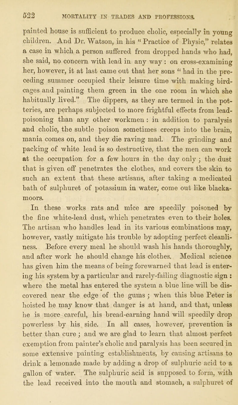 painted house is sufficient to produce cholic, especially in young children. And Dr. Watson, in his “Practice of Physic,5’ relates a case in which a person suffered from dropped hands who had, she said, no concern with lead in any way : on cross-examining her, however, it at last came out that her sons “ had in the pre- ceding summer occupied their leisure time with making bird- cages and painting them green in the one room in which she habitually lived.” The dippers, as they are termed in the pot- teries, are perhaps subjected to more frightful effects from lead- poisoning than any other workmen : in addition to paralysis and cholic, the subtle poison sometimes creeps into the brain, mania comes on, and they die raving mad. The grinding and packing of white lead is so destructive, that the men can work at the occupation for a few hours in the day only ; the dust that is given off penetrates the clothes, and covers the skin to such an extent that these artisans, after taking a medicated bath of sulphuret of potassium in water, come out like blacka- moors. In these works rats and mice are speedily poisoned by the fine white-lead dust, which penetrates even to their holes. The artisan who handles lead in its various combinations may, however, vastly mitigate his trouble by adopting perfect cleanli- ness. Before every meal he should wash his hands thoroughly, and after work he should change his clothes. Medical science has given him the means of being forewarned that lead is enter- ing his system by a particular and rarely-failing diagnostic sign : where the metal has entered the system a blue line will be dis- covered near the edge of the gums ; when this blue Peter is hoisted he may know that danger is at hand, and that, unless he is more careful, his bread-earning hand will speedily drop powerless by his side. In all cases, however, prevention is better than cure ; and we are glad to learn that almost perfect exemption from painter’s cholic and paralysis has been secured in some extensive painting establishments, by causing artisans to drink a lemonade made by adding a drop of sulphuric acid to a gallon of water. The sulphuric acid is supposed to form, with the lead received into the mouth and stomach, a sulphuret of