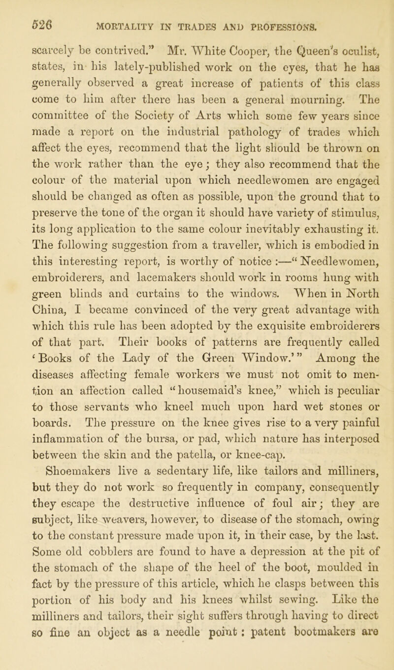 scarcely be contrived.” Mr. White Cooper, the Queen's oculist, states, in his lately-published work on the eyes, that he has generally observed a great increase of patients of this class come to him after there has been a general mourning. The committee of the Society of Arts which some few years since made a report on the industrial pathology of trades which affect the eyes, recommend that the light should be thrown on the work rather than the eye; they also recommend that the colour of the material i^on which needlewomen are engaged should be changed as often as possible, upon the ground that to preserve the tone of the organ it should have variety of stimulus, its long application to the same colour inevitably exhausting it. The following suggestion from a traveller, which is embodied in this interesting report, is worthy of notice :—“ Needlewomen, embroiderers, and lacemakers should work in rooms hung writh green blinds and curtains to the windows. When in North China, I became convinced of the very great advantage with which this rule has been adopted by the exquisite embroiderers of that part. Their books of patterns are frequently called ‘ Books of the Lady of the Green Window.’ ” Among the diseases affecting female workers we must not omit to men- tion an affection called “ housemaid’s knee,” which is peculiar to those servants who kneel much upon hard wet stones or boards. The pressure on the knee gives rise to a very painful inflammation of the bursa, or pad, which nature has interposed between the skin and the patella, or knee-cap. Shoemakers live a sedentary life, like tailors and milliners, but they do not work so frequently in company, consequently they escape the destructive influence of foul air; they are subject, like weavers, however, to disease of the stomach, owing to the constant pressure made upon it, in their case, by the last. Some old cobblers are found to have a depression at the pit of the stomach of the shape of the heel of the boot, moulded in fact by the pressure of this article, which he clasps between this portion of his body and his knees whilst sewing. Like the milliners and tailors, their sight suffers through having to direct so fine an object as a needle point: patent bootmakers are