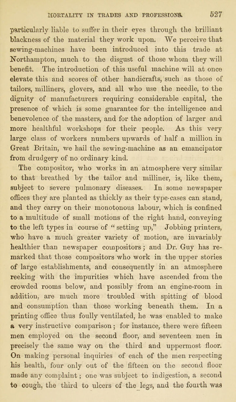particularly liable to suffer in their eyes through the brilliant blackness of the material they work upon. We perceive that sewing-machines have been introduced into this trade at Northampton, much to the disgust of those whom they will benefit. The introduction of this useful machine will at once elevate this and scores of other handicrafts, such as those of tailors, milliners, glovers, and all who use the needle, to the dignity of manufacturers requiring considerable capital, the presence of which is some guarantee for the intelligence and benevolence of the masters, and for the adoption of larger and more healthful workshops for their people. As this very large class of workers numbers upwards of half a million in Great Britain, we hail the sewing-machine as an emancipator from drudgery of no ordinary kind. The compositor, who works in an atmosphere very similar to that breathed by the tailor and milliner, is, like them, subject to severe pulmonary diseases. In some newspaper offices they are planted as thickly as their type-cases can stand, and they carry on their monotonous labour, which is confined to a multitude of small motions of the right hand, conveying to the left types in course of “ setting up,” Jobbing printers, who have a much greater variety of motion, are invariably healthier than newspaper compositors ; and Dr. Guy has re- marked that those compositors who work in the upper stories of large establishments, and consequently in an atmosphere reeking with the impurities which have ascended from the crowded rooms below, and possibly from an engine-room in addition, are much more troubled with spitting of blood and consumption than those working beneath them. In a printing office thus foully ventilated, he was enabled to make a very instructive comparison; for instance, there were fifteen men employed on the second floor, and seventeen men in precisely the same way on the third and uppermost floor. On making personal inquiries of each of the men respecting his health, four only out of the fifteen on the second floor made any complaint; one was subject to indigestion, a second to cough, the third to ulcers of the legs, and the fourth was