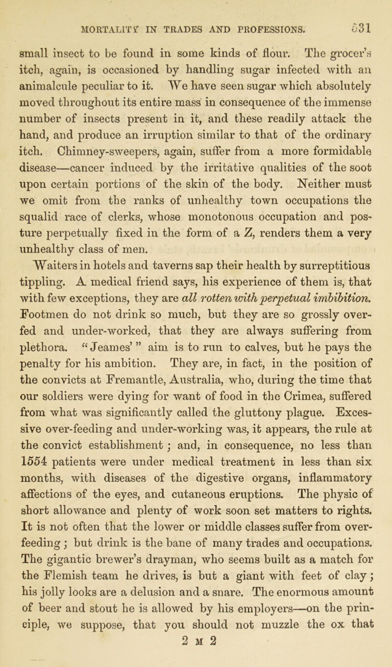 small insect to be found in some kinds of flour. The grocer’s itch, again, is occasioned by handling sugar infected with an animalcule peculiar to it. We have seen sugar which absolutely moved throughout its entire mass in consequence of the immense number of insects present in it, and these readily attack the hand, and produce an irruption similar to that of the ordinary itch. Chimney-sweepers, again, suffer from a more formidable disease—cancer induced by the irritative qualities of the soot upon certain portions of the skin of the body. Neither must we omit from the ranks of unhealthy town occupations the squalid race of clerks, whose monotonous occupation and pos- ture perpetually fixed in the form of a Z, renders them a very unhealthy class of men. Waiters in hotels and taverns sap their health by surreptitious tippling. A medical friend says, his experience of them is, that with few exceptions, they are all rotten with perpetual imbibition. Footmen do not drink so much, but they are so grossly over- fed and under-worked, that they are always suffering from plethora. “ Jeames’ ” aim is to run to calves, but he pays the penalty for his ambition. They are, in fact, in the position of the convicts at Fremantle, Australia, who, during the time that our soldiers were dying for want of food in the Crimea, suffered from what was significantly called the gluttony plague. Exces- sive over-feeding and under-working was, it appears, the rule at the convict establishment; and, in consequence, no less than 1554 patients were under medical treatment in less than six months, with diseases of the digestive organs, inflammatory affections of the eyes, and cutaneous eruptions. The physic of short allowance and plenty of work soon set matters to rights. It is not often that the lower or middle classes suffer from over- feeding ; but drink is the bane of many trades and occupations. The gigantic brewer’s drayman, who seems built as a match for the Flemish team he drives, is but a giant with feet of clay; his jolly looks are a delusion and a snare. The enormous amount of beer and stout he is allowed by his employers—on the prin- ciple, we suppose, that you should not muzzle the ox that 2 m 2