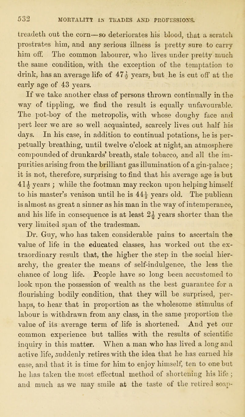 treacleth out the corn—so deteriorates his blood, that a scratch prostrates him, and any serious illness is pretty sure to carry him off. The common labourer, who lives under pretty much the same condition, with the exception of the temptation to drink, has an average life of 47 years, but he is cut off at the early age of 43 years. If wTe take another class of persons thrown continually in the way of tippling, we find the result is equally unfavourable. The pot-boy of the metropolis, with whose doughy face and pert leer we are so well acquainted, scarcely lives out half his days. In his case, in addition to continual potations, he is per- petually breathing, until twelve o’clock at night, an atmosphere compounded of drunkards’ breath, stale tobacco, and all the im- purities arising from the brilliant gas illumination of a gin-palace; it is not, therefore, surprising to find that his average age is but 41^ years ; while the footman may reckon upon helping himself to his master’s venison until he is 44-§- years old. The publican is almost as great a sinner as his man in the way of intemperance, and his life in consequence is at least 2^ years shorter than the very limited span of the tradesman. Dr. Guy, who has taken considerable pains to ascertain the value of life in the educated classes, has worked out the ex- traordinary result that, the higher the step in the social hier- archy, the greater the means of self-indulgence, the less the chance of long life. People have so long been accustomed to look upon the possession of wealth as the best guarantee for a flourishing bodily condition, that they will be surprised, per- haps, to hear that in proportion as the wholesome stimulus of labour is withdrawn from any class, in the same proportion the value of its average term of life is shortened. And yet our common experience but tallies with the results of scientific inquiry in this matter. When a man who has lived a long and active life, suddenly retires with the idea that he has earned his ease, and that it is time for him to enjoy himself, ten to one but he has taken the most effectual method of shortening his life ; and much as we may smile at the taste of the retired soap-