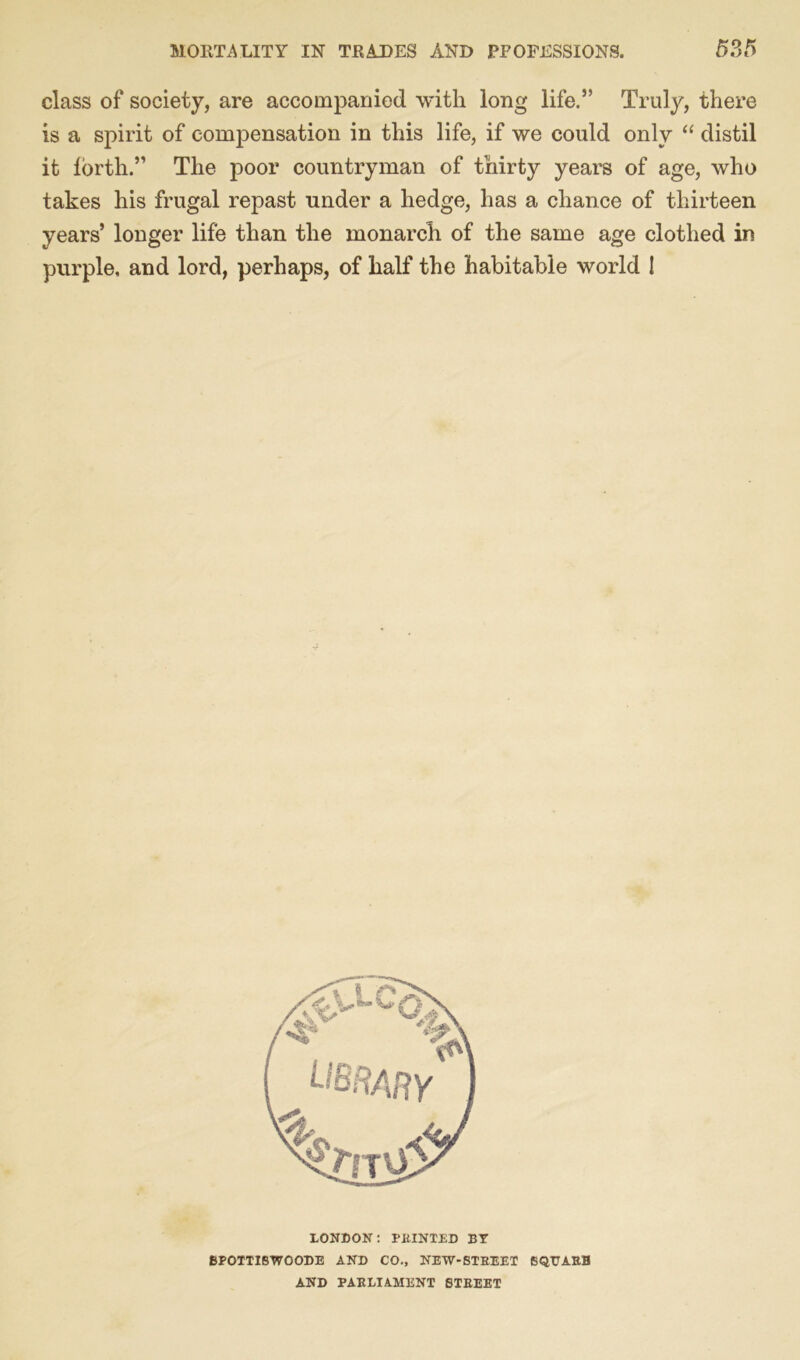 class of society, are accompanied with long life.” Truly, there is a spirit of compensation in this life, if we could only “ distil it lorth.” The poor countryman of thirty years of age, who takes his frugal repast under a hedge, has a chance of thirteen years’ longer life than the monarch of the same age clothed in purple, and lord, perhaps, of half the habitable world ! LONDON: PRINTED BY 8POTTISWOODE AND CO., NEW-STREET SQUASH AND PARLIAMENT STREET