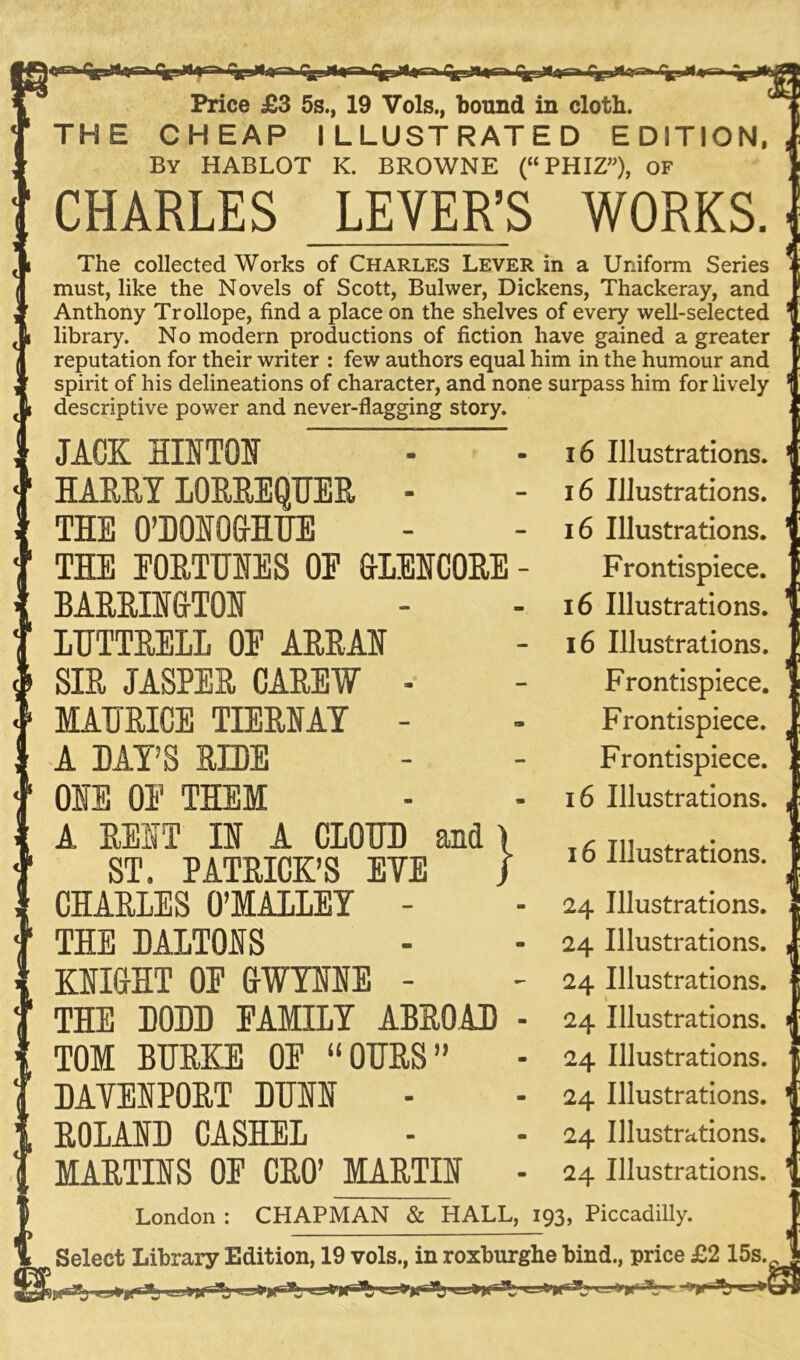 m Price £3 5s., 19 Vols., bound in cloth. THE CHEAP ILLUSTRATED EDITION, By HABLOT K. BROWNE (“PHIZ”), OF CHARLES LEVER’S WORKS. JACK HIITOI HARRYLORREQUER - THE O’BOIO&HUE THE FORTUNES OE &LENC0RE - BARRINGTON LUTTRELL OP ARRAU SIR JASPER CAREW - MAHRICE TIERNAY - A BAY’S RIBE ONE OP THEM A REIT II A CIOUB and ST. PATRICK’S EYE CHARLES O’MALLEY - THE BALTOIS KNIGHT OP GWYNNE - THE BOBB PAMILY ABROAB TOM BURKE OP “OURS” BAYEIPORT BUII ROLAID CASHEL MARTIIS OP CRO’ MARTII London } 16 Illustrations. 24 Illustrations. 24 Illustrations. 24 Illustrations. 1 24 Illustrations. 24 Illustrations. 24 Illustrations. 24 Illustrations. 24 Illustrations. CHAPMAN & HALL, 193, Piccadilly. Select Library Edition, 19 vols., in roxburghe bind., price £2 15s. , The collected Works of Charles Lever in a Uniform Series must, like the Novels of Scott, Bulwer, Dickens, Thackeray, and Anthony Trollope, find a place on the shelves of every well-selected library. No modern productions of fiction have gained a greater reputation for their writer : few authors equal him in the humour and spirit of his delineations of character, and none surpass him for lively descriptive power and never-flagging story. 16 Illustrations. 16 Illustrations. 16 Illustrations. Frontispiece. 16 Illustrations. 16 Illustrations. Frontispiece. Frontispiece. Frontispiece. 16 Illustrations.