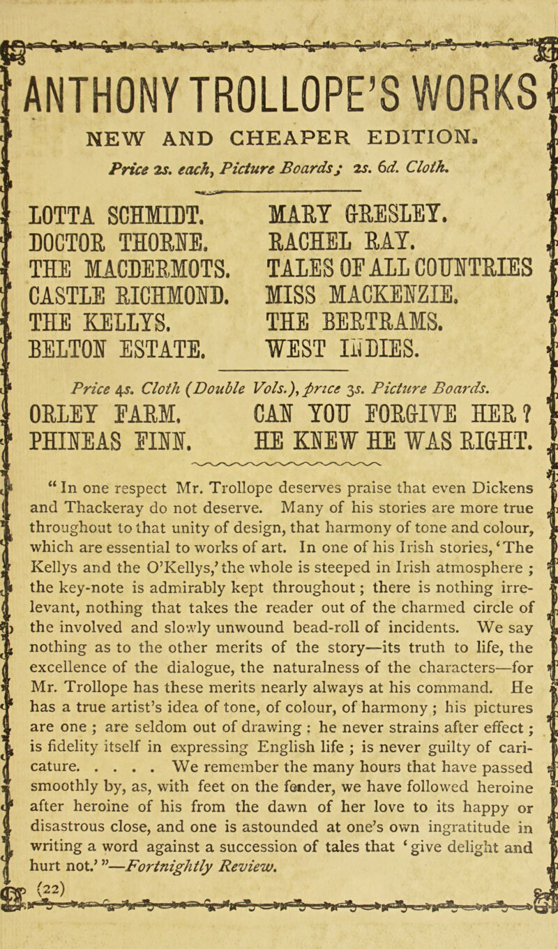 ^ •>- ? «-X* > »-g ANTHONYTROLLOPE’S WORKS NEW AND CHEAPER EDITION, Price 2s. each, Picture Boardsj 2s. 6d. Cloth. LOTTA SCHMIDT. DOCTOR THORNE. THE MACDERMOTS. CASTLE RICHMOND. THE KELLYS. BELTON ESTATE. MARY GRESLEY. RACHEL RAY. TALES OE ALL COUNTRIES MISS MACKENZIE. THE BERTRAMS. WEST INDIES. . Price 45. Cloth (Double Vote.), price 3s. Picture Boards. ORLEY EARM. CAN YOU EORGIVE HER? PHINEAS FINN. HE KNEW HE WAS RIGHT. “ In one respect Mr. Trollope deserves praise that even Dickens and Thackeray do not deserve. Many of his stories are more true throughout to that unity of design, that harmony of tone and colour, T which are essential to works of art. In one of his Irish stories, ‘The - Kellys and the O’Kellys/the whole is steeped in Irish atmosphere ; t 1 the key-note is admirably kept throughout; there is nothing irre- j ( levant, nothing that takes the reader out of the charmed circle of \ > the involved and slowly unwound bead-roll of incidents. We say |{ nothing as to the other merits of the story—its truth to life, the i excellence of the dialogue, the naturalness of the characters—for Mr. Trollope has these merits nearly always at his command. He has a true artist’s idea of tone, of colour, of harmony ; his pictures are one ; are seldom out of drawing : he never strains after effect; is fidelity itself in expressing English life ; is never guilty of cari- cature We remember the many hours that have passed smoothly by, as, with feet on the fender, we have followed heroine after heroine of his from the dawn of her love to its happy or disastrous close, and one is astounded at one’s own ingratitude in writing a word against a succession of tales that ‘ give delight and hurt not.’ ”—Fortnightly Review. ip) >9 i 1—''*i>u-ii ci>^dfa itu«.