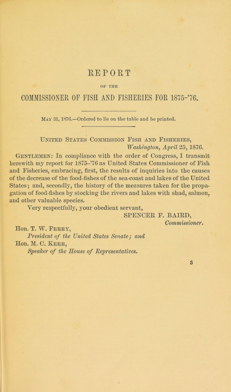 REPORT OF THE COMMISSIONER OF FISH AND FISHERIES FOR 1875-76. May 31, 1876.—Ordered to lie on the table and be printed. United States Commission Fish and Fisheries, Washington, April 25, 187G. Gentlemen: In compliance with the order of Congress, I transmit herewith my report for 1875-’76as United States Commissioner of Fisli and Fisheries, embracing, first, the results of inquiries into the causes of the decrease of the food-fishes of the sea-coast and lakes of the United States; and, secondly, the history of the measures taken for the propa- gation of food-fishes by stocking the rivers and lakes with shad, salmon, and other valuable species. Very respectfully, your obedient servant, SPENCER F. BAIRD, Commissioner. Hon. T. W. Ferry, President of the United States Senate; and Hon. M. C. Kerr, Speaker of the House of Representatives.