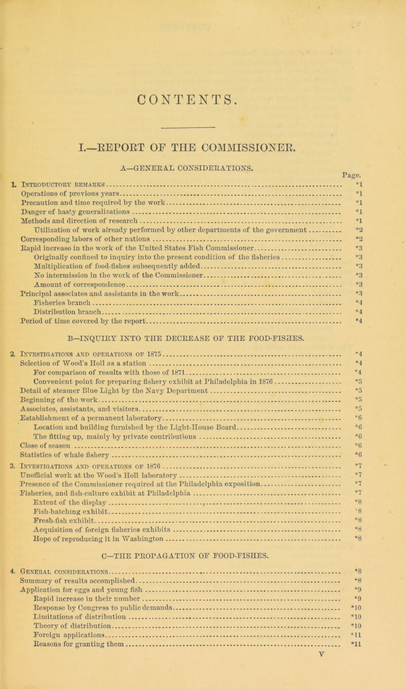 CONTENTS I.—REPORT OF THE COMMISSIONER. A—GENERAL CONSIDERATIONS. 1. Introductory remarks Operations of previous years Precaution and time required by the work Danger of hasty generalizations Methods and direction of research Utilization of work already performed by other departments of the government Corresponding labors of other nations Rapid increase in the work of the United States Fish Commissioner Originally confined to inquiry into the present condition of the fisheries Multiplication of food-fishes subsequently added No intermission in the work of the Commissioner Amount of correspondence Principal associates and assistants in the work Fisheries branch Distribution branch Period of time covered by the report B—INQUIRY INTO THE DECREASE OF THE FOOD-FISHES. 2. Investigations and operations of 1875 Selection of Wood’s Holl as a station For comparison of results with those of 1871 Convenient point for prepariug fishery exhibit at Philadelphia in 1876 Detail of steamer Blue Light by the Navy Department Beginning of tho work Associates, assistants, and visitors Establishment of a permanent laboratory Location and building furnished by the Light-House Board The fitting up, mainly by private contributions Close of season Statistics of whale fishery 3. Investigations and operations of 1876 Unofficial work at the Wood’s Holl laboratory Presence of the Commissioner required at tho Philadelphia exposition Fisheries, and fisli-culture exhibit at Philadelphia Extent of the display Fish-hatching exhibit Fresh-fish exhibit Acquisition of foreign fisheries exhibits Hope of reproducing it in Washington C—THE PROPAGATION OF FOOD-FISHES. 4. General considerations - Summary of results accomplished Application for eggs and young fish Rapid increase in their number Response by Congress to public demands Limitations of distribution Theory of distribution Foreign applications Reasons for granting them Page. *1 *1 *1 *1 *1 *2 *2 *3 *3 *3 *3 *3 *3 *4 *4 *4 *4 *4 *4 *5 *5 *5 *5 *6 *6 *6 *6 *6 *7 *7 *7 *7 *8 '8 *8 *8 *8 *8 *8 *9 *9 *10 *10 *10 *11 *11 Y