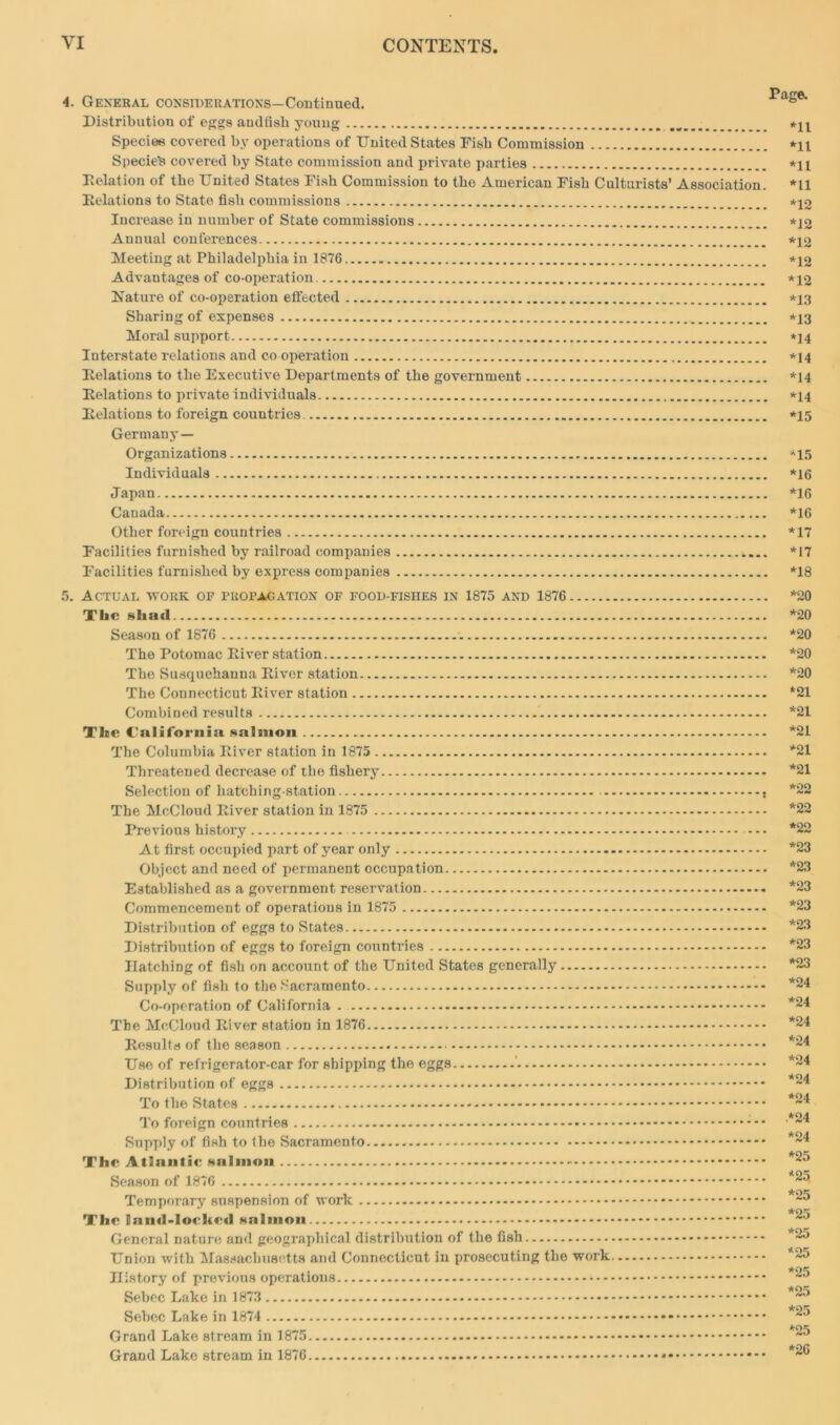4. General considerations—Continued. Distribution of eggs andfish young Species covered by operations of United States Fisk Commission *11 Specie's covered by State commission and private parties *11 Delation of the United States Fish Commission to the American Fish Culturists’ Association. *11 Delations to State fish commissions *12 Increase in number of State commissions *12 Annual conferences *12 Meeting at Philadelphia in 1876 *12 Advantages of co-operation. *12 Nature of co-operation effected *13 Sharing of expenses *13 Moral support *14 Interstate relations and co operation *14 Delations to the Executive Departments of the government *14 Delations to private individuals *14 Delations to foreign countries *15 Germany— Organizations *15 Individuals *16 Japan *16 Canada *16 Other foreign countries *17 Facilities furnished by railroad companies *17 Facilities furnished by express companies *18 5. Actual work of propagation of food-fishes in 1875 and 1876 *20 Tl*c shall *20 Season of 1876 *20 The Potomac Diver station *20 The Susquehanna Diver station *20 The Connecticut Diver station *21 Combined results *21 The California salmon *21 The Columbia Diver station in 1875 *21 Threatened decrease of the fishery *21 Selection of hatching-station , *22 The McCloud Diver station in 1875 *22 Previous history — *22 At first occupied part of year only *23 Object and need of permanent occupation *23 Established as a government reservation *23 Commencement of operations in 1875 *23 Distribution of eggs to States *23 Distribution of eggs to foreign countries *23 Hatching of fish on account of the United States generally *23 Supply of fish to the Sacramento *24 Co-operation of California . *24 The McCloud Diver station in 1876 *24 Desuits of the season *24 Use of refrigerator-car for shipping the eggs *24 Distribution of eggs 24 To the States *24 To foreign countries *2* Supply of fish to the Sacramento *24 The Atlantic salmon *25 Season of 1876 *23 Temporary suspension of work *25 The land-locked salmon *2J General nature and geographical distribution of the fish *2J Union with Massachusetts and Connecticut in prosecuting the work. *25 History of previous operations *25 Sebec Lake in 1873 *25 Sebec Lake in 1874 *25 Grand Lake stream in 1875 *25 Grand Lake stream in 1876 *2®