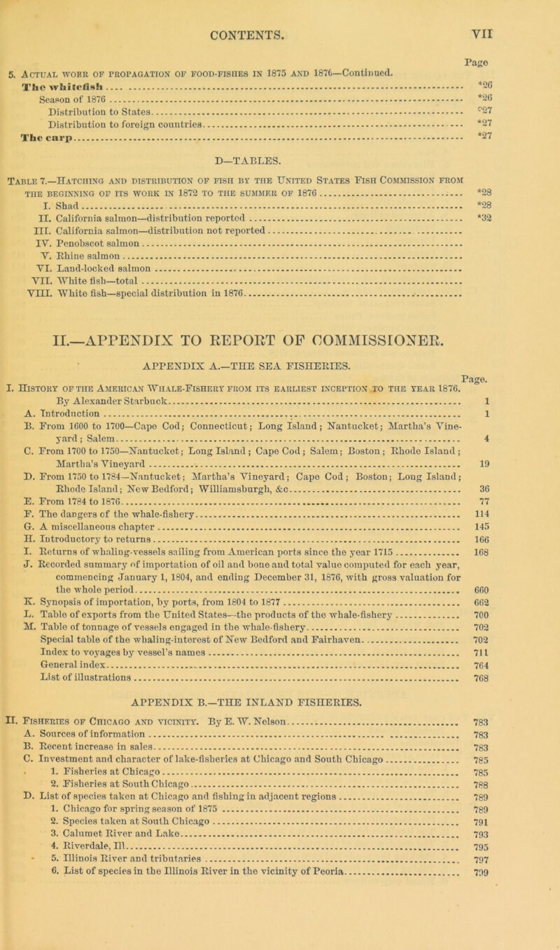 5. Actual wobr of propagation of food-fishes in 1875 and 1876—Continued. The whitcfish . Season of 1876 Distribution to States Distribution to foreign countries The carp Page *26 *26 c27 *27 *27 D—TABLES. Table 7.—Hatching and distribution of fish by the United States Fish Commission from THE BEGINNING OF ITS WORK IN 1872 TO THE SUMMER OF 1876 *28 I. Shad *28 II. California salmon—distribution reported *32 III. California salmon—distribution not reported IV. Penobscot salmon V. Rhine salmon VI. Land-locked salmon VII. White fish—total VIII. White fish—special distribution in 1876 II.—APPENDIX TO REPOET OF COMMISSIONER. APPENDIX A.—THE SEA FISHERIES. Page. I. History of the American Whale-Fishery from its earliest inception to the year 1876. By Alexander Starbuck 1 A. Introduction 1 B. From 1600 to 1700—Cape Cod; Connecticut; Long Island; Nantucket; Martha’s Vine- yard; Salem 4 C. From 1700 to 1750—Nantucket; Long Island ; Cape Cod; Salem; Boston; Rhode Island ; Martha’s Vineyard 19 D. From 1750 to 1784—Nantucket; Martha’s Vineyard; Cape Cod; Boston; Long Island; Rhode Island; New Bedford; Williamsburgh, &c 36 E. From 1784 to 1876 77 F. The dangers of the whale-fishery 114 G. A miscellaneous chapter 145 H. Introductory to returns 166 I. Returns of whaling-vessels sailing from American ports since the year 1715 168 J. Recorded summary of importation of oil and bone and total value computed for each year, commencing January 1, 1804, and ending December 31, 1876, with gross valuation for the whole period 660 K. Synopsis of importation, by ports, from 1804 to 1877 662 L. Table of exports from the United States—tho products of the whale-fishery 700 M. Table of tonnage of vessels engaged in the whale-fishery 702 Special table of the whaling-interest of New Bedford and Fairhaven 702 Index to voyages by vessel’s names 711 General in dex 764 List of illustrations 768 APPENDIX B.—THE INLAND FISHERIES. II. Fisheries of Chicago and vicinity. ByE. W. Nelson 783 A. Sources of information 783 B. Recent increase in sales 783 C. Investment and character of lake-fisheries at Chicago and South Chicago 785 . 1. Fisheries at Chicago 785 2. Fisheries at South Chicago 788 D. List of species taken at Chicago and fishing in adjacent regions 789 1. Chicago for spring season of 1875 789 2. Species taken at South Chicago 791 3. Calumet River and Lake 793 4. Riverdale, 111 795 * 5. Illinois River and tributaries 797 6. List of species in the Hlinois River in the vicinity of Peoria 799