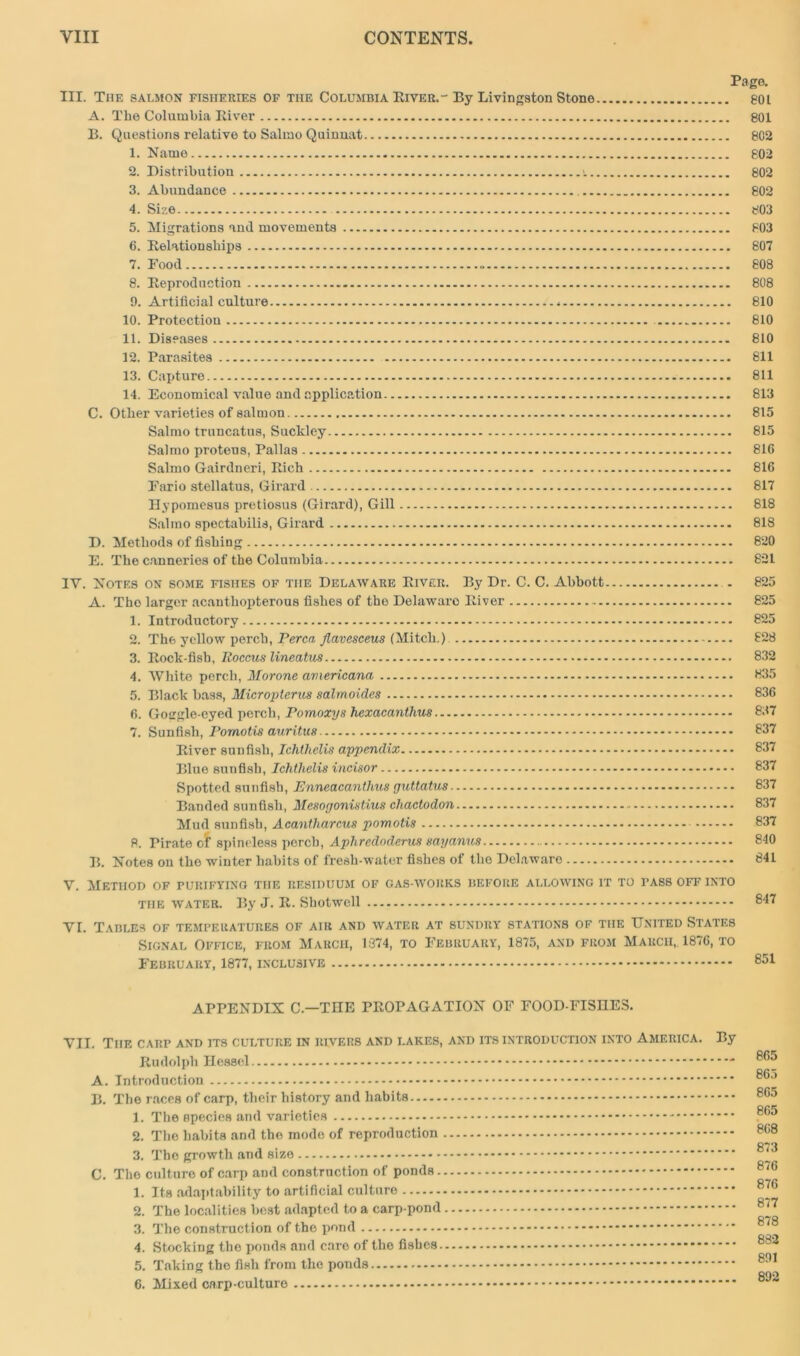 Page. III. The salmon fisheries of tiie Columbia River.-By Livingston Stone 801 A. The Columbia River 801 B. Questions relative to Salmo Quinuat 802 1. Name 802 2. Distribution s. 802 3. Abundance 802 4. Size 803 5. Migrations and movements 803 6. Relationships 807 7. Food 808 8. Reproduction 808 9. Artificial culture 810 10. Protection 810 11. Diseases 810 12. Parasites 811 13. Capture 811 14. Economical value and application 813 C. Other varieties of salmon 815 Salmo truncatus, Suckley 815 Salmo proteus, Pallas 816 Salmo Gairdneri, Rich 816 Fario stellatus, Girard 817 Hypomesus pretiosus (Girard), Gill 818 Salmo spectahilis, Girard 818 D. Methods of fishing 820 E. The canneries of the Columbia 821 IV. Notes on some fishes of the Delaware River. By Dr. C. C. Abbott . 825 A. Tho larger acanthopterous fishes of the Delawaro River 825 1. Introductory 825 2. The yellow perch, Perea Jlavesceus (Mitcli.) 828 3. Rock-fish, Roccus lineatus 832 4. White perch, Morone americana 835 5. Black bass, Micropterus salmoides 836 6. Goggle-eyed perch, Pomoxys fiexacanthus 837 7. Sunfish, Pomotis auritus 837 River sunfish, Ichthelis appendix 837 Blue sunfish, Ichtlielis incisor 837 Spotted sunfish, Enneacantlms guttatus 837 Banded sunfish, Mcsogonistius chactodon 837 Mud sunfish, Acantharcus pomotis 837 8. Pirate of spineless perch, Aphredoderus sayanus 840 B. Notes on the winter habits of fresh-water fishes of tho Delaware 841 V. Method of purifying the residuum of gas-works before allowing it to pass off into the water. By J. R. Shotwell 847 VI. Tables of temperatures of air and water at sundry stations of the United States Signal Office, from March, 1374, to February, 1875, and from March, 1876, to February, 1877, inclusive 851 APPENDIX C.—THE PROPAGATION OF FOOD-FISHES. VII. The carp and its culture in rivers and lakes, and its introduction into America. By Rudolph Hessel 8G* A. Introduction B. The races of carp, their history and habits 803 1. The species and varieties 8^ 2. The habits and the mode of reproduction 8G8 3. The growth and size C. The culture of carp and construction of ponds 8/6 1. Its adaptability to artificial culture 876 2. The localities best adapted to a carp-pond 8‘7 Q 70 3. The construction of the pond 4. Stocking tho ponds and care of the fishes 882 5. Taking the fish from the ponds 891 892 6. Mixed carp-culture