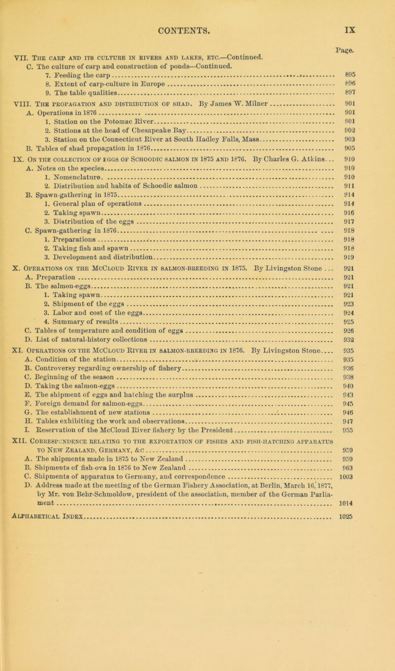 Page. VII. Tiie carp and its culture in rivers and lakes, etc.—Continued. C. The culture of carp and construction of ponds—Continued. 7. Feeding the carp •.. > 895 8. Extent of carp-culture in Europe 896 9. The table qualities 897 VIII. The propagation and distribution of shad. By James TV. Milner 901 A. Operations in 1876 901 1. Station on the Potomac River 901 2. Stations at the head of Chesapeake Bay 902 3. Station on the Connecticut River at South Hadley Falls, Mass 903 B. Tables of shad propagation in 1870 905 IX. On the collection of eggs of Schoodic salmon in 1875 and 1876. By Charles G. Atkins... 910 A. Notes on the species 910 1. Nomenclature 910 2. Distribution and habits of Schoodic salmon 911 B. Spawn-gathering in 1875 914 1. General plan of operations 914 2. Taking spawn 916 3. Distribution of the eggs 917 C. Spawn-gathering in 1876 918 1. Preparations .• 918 2. Taking fish and spawn 918 3. Development and distribution 919 X. Operations on the McCloud River in salmon-breeding in 1875. By Livingston Stone ... 921 A. Preparation 921 B. The salmon-eggs 921 1. Taking spawn 921 2. Shipment of the eggs 923 3. Labor and cost of the eggs 924 4. Summary of results 925 C. Tables of temperature and condition of eggs 926 D. List of natural-history collections 932 XI. Operations on the McCloud River in salmon-rreeding in 1876. By Livingston Stone 935 A. Condition of the station 935 B. Controversy regarding ownership of fishery 936 C. Beginning of the season 938 D. Taking the salmon-eggs 940 E. The shipment of eggs and hatching the surplus 943 F. Foreign demand for salmon-eggs 945 G. The establishment of new stations 946 H. Tables exhibiting the work and observations 947 L Reservation of the McCloud River fishery by the President 955 XII. Correspondence relating to the exportation of fishes and fish-hatching apparatus to New Zealand, Germany, &c 959 A. The shipments made in 1875 to New Zealand 959 B. Shipments of fish-ova in 1876 to New Zealand 963 C. Shipments of apparatus to Germany, and correspondence 1003 D. Address made at the meeting of the German Fishery Association, at Berlin, March 16,1877, by Mr. von Behr-Schmoldow, president of the association, member of the German Parlia- ment 1014 Alphabetical Index 1025